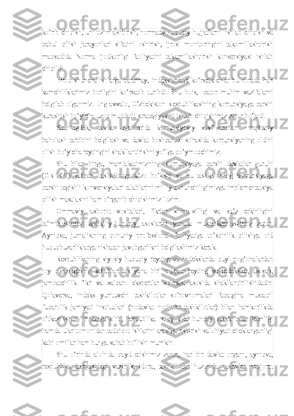 ko’rib chiqish, uni  tizimlashtirish, normativ-huquqiy hujjatlarni     ishlab chiqish va
qabul   qilish   jarayonlari   sifatini   oshirish,   ijrosi   monitoringini   takomillashtirish
maqsadida   Norma   ijodkorligi   faoliyatini   takomillashtirish   konsepsiyasi   ishlab
chiqildi.
Biroq shuncha  ishlarga qaramay, indekslardagi  ko’rsatkichlar  bu borada  hali
kamchiliklarimiz   borligini   ko’rsatib   turibdi.   Shu   bois,     qator   muhim   vazifalarni
belgilab olganmiz. Eng avvalo, O’zbekiston Respublikasining korrupsiyaga qarshi
kurashish bo’yicha uzoq muddatli strategiyasini ishlab chiqishimiz zarur bo’ladi.
Shuningdek,   davlat   organlarida   korrupsiyaviy   xavf-xatarlarni   majburiy
baholash   tartibini   belgilash   va   davlat   boshqaruvi   sohasida   korrupsiyaning   oldini
olish bo’yicha reytingini shakllantirishni yo’lga qo’ymoqchimiz.
Shu   bilan   birga,   mamlakatimizning   Korrupsiyaga   qarshi   davlatlar   guruhi
(GREKO)   xalqaro   tashkilotiga   a’zo   bo’lishi   va   bu   tashkilotning   korrupsiyaga
qarshi tegishli konvensiyalari talablarini milliy qonunchiligimizga implementatsiya
qilish masalasini ham o’rganib chiqishimiz lozim.
Ommaviy   axborot   vositalari,   fikrlar   xilma-xilligi   va   so’z   erkinligini
ta’minlashning   tashkiliy-huquqiy   asoslarini   yanada   mustahkamlashimiz   zarur.
Ayniqsa,   jurnalistning   qonuniy   professional   faoliyatiga   to’sqinlik   qilishga   oid
huquqbuzarliklarga nisbatan javobgarlikni belgilashimiz kerak.
Respublikaning   siyosiy-huquqiy   reyting   va   indekslarda   quyi   pog’onalardan
joy   olganligining   sabablaridan   yana   biri   mazkur   reyting   va   indekslar,   asosan,
jamoatchilik   fikri   va   xalqaro   ekspertlar   xulosasi   asosida   shakllantirilishidadir.
Qolaversa,   indeks   yurituvchi   tashkilotlar   so’rovnomalari   faqatgina   mustaqil
fuqarolik   jamiyati   institutlari   (nodavlat   notijorat   tashkilotlar)   bilan   hamkorlikda
o’tkazilishini   inobatga   olib,   respublika   miqyosida   bunday   tashkilotlar   kamligi
hamda ular tomonidan tadqiqot ishlarini amalga oshirish salohiyati cheklanganligi
kabi omillar ham bunga sabab bo’lishi mumkin.
Shu   o’rinda   alohida   qayd   etishimiz   zarur,   har   bir   davlat   organi,   ayniqsa,
respublika   darajasidagi   vazirlik,   idora,   tashkilotlar   huzurida   nodavlat   notijorat 