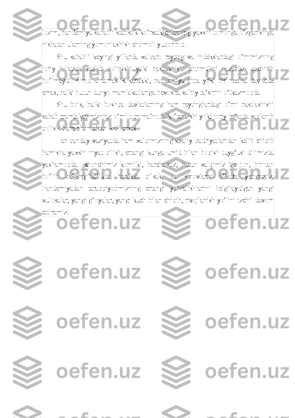 lozim, pandemiya sababli statistik ko’rsatkichlarning yaxshi tomonga o’zgarishiga
nisbatan ularning yomonlashish ehtimoli yuqoriroq.
Shu   sababli   keyingi   yillarda   xalqaro   reyting   va   indekslardagi   o’rnimizning
joriy   holatida   saqlab   qolinishi   yoki   pastlashishi   ehtimolini   nazardan   qochirib
bo’lmaydi.   Biroq   unutmaslik   kerakki,   pandemiya   bitta   yoki   bir   nechta   davlatda
emas, balki butun dunyo mamlakatlariga bevosita salbiy ta’sirini o’tkazmoqda.
Shu   bois,   balki   boshqa   davlatlarning   ham   reytinglardagi   o’rni   pastlashishi
sabab mamlakatimizning o’rni tom ma’noda ko’tarilishi yoki joriy holatda saqlanib
qolishi ham ehtimoldan xoli emas.
Har   qanday   vaziyatda   ham   xalqimizning   azaliy   qadriyatlaridan   kelib   chiqib
hamisha   yaxshi   niyat   qilish,   ertangi   kunga   umid   bilan   boqish   tuyg’usi   dilimizda
yashamoqda.   Ishonchimiz   komilki,   barchamiz,   butun   xalqimiz   bir   jon,   bir   tan
bo’lib   bahamjihatlikda   harakat   qilsak,   bu   sinovlarni   albatta   yengamiz.
Pandemiyadan   taraqqiyotimizning   ertangi   yo’nalishlarini   belgilaydigan   yangi
xulosalar, yangi g’oyalar, yangi kuch bilan chiqib, rivojlanish yo’lini izchil davom
ettiramiz.  