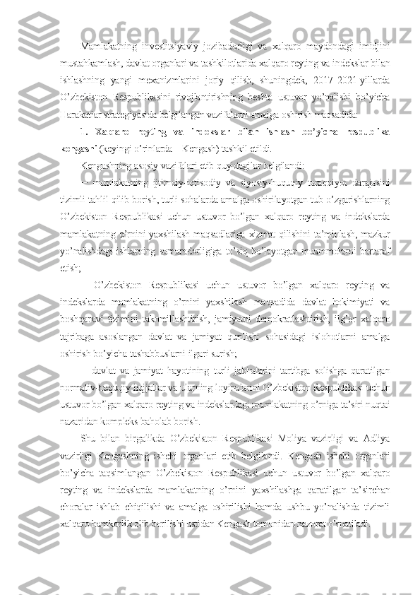 Mamlakatning   investitsiyaviy   jozibadorligi   va   xalqaro   maydondagi   imidjini
mustahkamlash, davlat organlari va tashkilotlarida xalqaro reyting va indekslar bilan
ishlashning   yangi   mexanizmlarini   joriy   qilish,   shuningdek,   2017–2021-yillarda
O’zbekiston   Respublikasini   rivojlantirishning   beshta   ustuvor   yo’nalishi   bo’yicha
Harakatlar strategiyasida belgilangan vazifalarni amalga oshirish maqsadida:
1.   Xalqaro   reyting   va   indekslar   bilan   ishlash   bo’yicha   respublika
kengashi   (keyingi o’rinlarda – Kengash) tashkil etildi.
Kengashning asosiy vazifalari etib quyidagilar belgilandi:
─   mamlakatning   ijtimoiy-iqtisodiy   va   siyosiy-huquqiy   taraqqiyot   darajasini
tizimli tahlil qilib borish, turli sohalarda amalga oshirilayotgan tub o’zgarishlarning
O’zbekiston   Respublikasi   uchun   ustuvor   bo’lgan   xalqaro   reyting   va   indekslarda
mamlakatning o’rnini yaxshilash  maqsadlariga xizmat  qilishini  ta’minlash, mazkur
yo’nalishdagi   ishlarning   samaradorligiga   to’siq   bo’layotgan   muammolarni   bartaraf
etish;
─   O’zbekiston   Respublikasi   uchun   ustuvor   bo’lgan   xalqaro   reyting   va
indekslarda   mamlakatning   o’rnini   yaxshilash   maqsadida   davlat   hokimiyati   va
boshqaruvi   tizimini   takomillashtirish,   jamiyatni   demokratlashtirish,   ilg’or   xalqaro
tajribaga   asoslangan   davlat   va   jamiyat   qurilishi   sohasidagi   islohotlarni   amalga
oshirish bo’yicha tashabbuslarni ilgari surish;
─   davlat   va   jamiyat   hayotining   turli   jabhalarini   tartibga   solishga   qaratilgan
normativ-huquqiy hujjatlar va ularning loyihalarini O’zbekiston Respublikasi uchun
ustuvor bo’lgan xalqaro reyting va indekslardagi mamlakatning o’rniga ta’siri nuqtai
nazaridan kompleks baholab borish.
Shu   bilan   birgalikda   O’zbekiston   Respublikasi   Moliya   vazirligi   va   Adliya
vazirligi   Kengashning   ishchi   organlari   etib   belgilandi.   Kengash   ishchi   organlari
bo’yicha   taqsimlangan   O’zbekiston   Respublikasi   uchun   ustuvor   bo’lgan   xalqaro
reyting   va   indekslarda   mamlakatning   o’rnini   yaxshilashga   qaratilgan   ta’sirchan
choralar   ishlab   chiqilishi   va   amalga   oshirilishi   hamda   ushbu   yo’nalishda   tizimli
xalqaro hamkorlik olib borilishi ustidan Kengash tomonidan nazorat o’rnatiladi. 