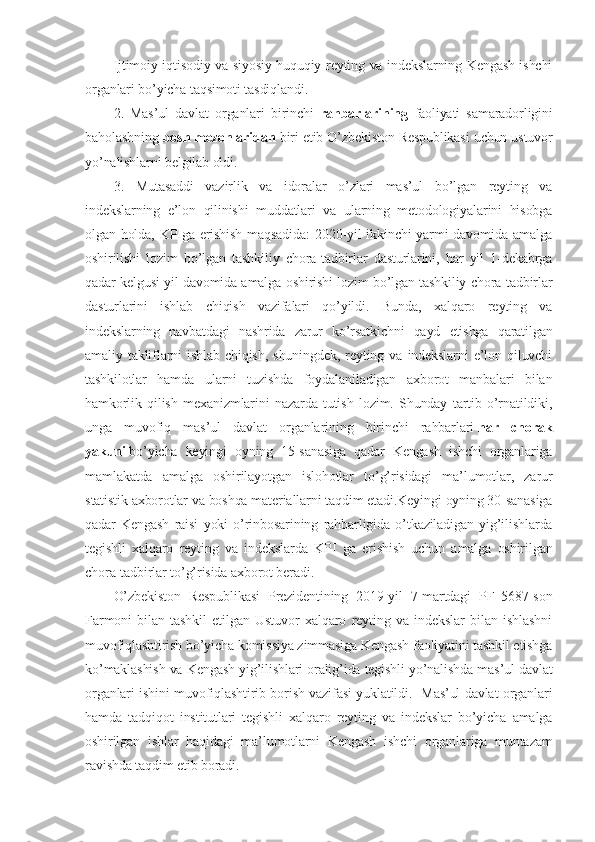 Ijtimoiy-iqtisodiy va siyosiy-huquqiy reyting va indekslarning Kengash ishchi
organlari bo’yicha taqsimoti tasdiqlandi.
2.   Mas’ul   davlat   organlari   birinchi   rahbarlarining   faoliyati   samaradorligini
baholashning  bosh mezonlaridan  biri etib O’zbekiston Respublikasi uchun ustuvor
yo’nalishlarni belgilab oldi.
3.   Mutasaddi   vazirlik   va   idoralar   o’zlari   mas’ul   bo’lgan   reyting   va
indekslarning   e’lon   qilinishi   muddatlari   va   ularning   metodologiyalarini   hisobga
olgan holda, KPIga erishish  maqsadida:  2020-yil  ikkinchi  yarmi davomida amalga
oshirilishi   lozim   bo’lgan   tashkiliy   chora-tadbirlar   dasturlarini,   har   yil   1-dekabrga
qadar kelgusi yil davomida amalga oshirishi lozim bo’lgan tashkiliy chora-tadbirlar
dasturlarini   ishlab   chiqish   vazifalari   qo’yildi.   Bunda,   xalqaro   reyting   va
indekslarning   navbatdagi   nashrida   zarur   ko’rsatkichni   qayd   etishga   qaratilgan
amaliy  takliflarni   ishlab   chiqish,   shuningdek,   reyting  va   indekslarni   e’lon   qiluvchi
tashkilotlar   hamda   ularni   tuzishda   foydalaniladigan   axborot   manbalari   bilan
hamkorlik   qilish   mexanizmlarini   nazarda   tutish   lozim.   Shunday   tartib   o’rnatildiki,
unga   muvofiq   mas’ul   davlat   organlarining   birinchi   rahbarlari   har   chorak
yakuni   bo’yicha   keyingi   oyning   15-sanasiga   qadar   Kengash   ishchi   organlariga
mamlakatda   amalga   oshirilayotgan   islohotlar   to’g’risidagi   ma’lumotlar,   zarur
statistik axborotlar va boshqa materiallarni taqdim etadi.Keyingi oyning 30-sanasiga
qadar   Kengash   raisi   yoki   o’rinbosarining   rahbarligida   o’tkaziladigan   yig’ilishlarda
tegishli   xalqaro   reyting   va   indekslarda   KPI   ga   erishish   uchun   amalga   oshirilgan
chora-tadbirlar to’g’risida axborot beradi.
O’zbekiston   Respublikasi   Prezidentining   2019-yil   7-martdagi   PF–5687-son
Farmoni   bilan   tashkil   etilgan   Ustuvor   xalqaro   reyting   va   indekslar   bilan   ishlashni
muvofiqlashtirish bo’yicha komissiya zimmasiga Kengash faoliyatini tashkil etishga
ko’maklashish va Kengash yig’ilishlari oralig’ida tegishli yo’nalishda mas’ul davlat
organlari ishini muvofiqlashtirib borish vazifasi yuklatildi.   Mas’ul davlat organlari
hamda   tadqiqot   institutlari   tegishli   xalqaro   reyting   va   indekslar   bo’yicha   amalga
oshirilgan   ishlar   haqidagi   ma’lumotlarni   Kengash   ishchi   organlariga   muntazam
ravishda taqdim etib boradi. 