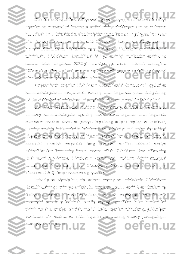 O’zbekiston Respublikasi Adliya vazirligi markaziy apparati tuzilmasida adliya
organlari   va   muassasalari   boshqaruv   xodimlarining   cheklangan   soni   va   mehnatga
haq to’lash fondi doirasida 6 ta shtat birligidan iborat  Xalqaro reyting va indekslar
bilan ishlash boshqarmasi   tashkil etildi.O’zbekiston Respublikasi Adliya vazirligi
bir oy muddatda ushbu boshqarmaning yuqori malakali kadrlar bilan to’ldirilishini
ta’minlasin.   O’zbekiston   Respublikasi   Moliya   vazirligi   manfaatdor   vazirlik   va
idoralar   bilan   birgalikda   2020-yil   1-oktyabrga   qadar   Internet   tarmog’ida
“O’zbekiston  Respublikasi  xalqaro  reytinglarda”    yagona  portali ning  (keyingi
o’rinlarda – portal) ishga tushirilishini ta’minlandi.
Kengash ishchi organlari O’zbekiston Respublikasi Axborot texnologiyalari va
kommunikatsiyalarini   rivojlantirish   vazirligi   bilan   birgalikda   portal   faoliyatining
uzluksiz ishlashini ta’minlash va uni yangilab borish uchun mas’ul etib belgilandi.
O’zbekiston  Respublikasi  Prezidenti  Administratsiyasi  huzuridagi  Axborot  va
ommaviy   kommunikatsiyalar   agentligi   mas’ul   davlat   organlari   bilan   birgalikda
muntazam   ravishda   davlat   va   jamiyat   hayotining   xalqaro   reyting   va   indekslar,
ularning   tarkibiy   indikatorlarida   baholanadigan   sohalariga   oid   davlat   siyosatidagi
o’zgarishlar   va   islohotlarning   mohiyatini   yoritish   hamda   sohada   jamoatchilik
nazoratini   o’rnatish   maqsadida   keng   qamrovli   targ’ibot   ishlarini   amalga
oshiradi.Mazkur   farmonning   ijrosini   nazorat   qilish   O’zbekiston   Respublikasining
Bosh   vaziri   A.N.Aripov,   O’zbekiston   Respublikasi   Prezidenti   Administratsiyasi
rahbari   Z.Sh.Nizomiddinov   va   O’zbekiston   Respublikasi   Bosh   vazirining
o’rinbosari J.A.Qo’chqorov zimmasiga yuklansin.
Iqtisodiy   va   siyosiy-huquqiy   xalqaro   reyting   va   indekslarda   O’zbekiston
Respublikasining o’rnini yaxshilash, bu borada mutasaddi vazirlik va idoralarning
faoliyatini   samarali   muvofiqlashtirish,   xalqaro   maydonda   mamlakatimiz
mavqeyini   yanada   yuksaltirish,   xorijiy   reyting   agentliklari   bilan   hamkorlikni
tizimli   ravishda   amalga   oshirish,   mas’ul   davlat   organlari   rahbarlariga   yuklatilgan
vazifalarni   o’z   vaqtida   va   sifatli   bajarilishida   ularning   shaxsiy   javobgarligini
kuchaytirish maqsadida: 