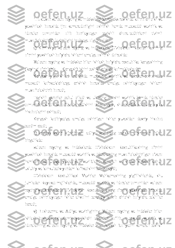 1. Ustuvor xalqaro reyting va indekslarni kompleks ravishda ko’rib chiqish va
yaxshilash   borasida   ijro   samaradorligini   oshirish   hamda   mutasaddi   vazirlik   va
idoralar   tomonidan   olib   borilayotgan   tegishli   chora-tadbirlarni   tizimli
muvofiqlashtirish lozimligini inobatga olgan holda:
a)   Komissiya   xalqaro   reyting   va   indekslarda   O’zbekiston   Respublikasining
o’rnini yaxshilash bo’yicha ishlarni amalga oshirish doirasida:
Xalqaro   reyting   va   indekslar   bilan   ishlash   bo’yicha   respublika   kengashining
(keyingi o’rinlarda ― Kengash) ishini tashkil etishga ko’maklashadi;
Kengash   yig’ilishlari   oralig’ida   mutasaddi   vazirlik   va   idoralar   tomonidan
maqsadli   ko’rsatkichlarga   erishish   borasida   amalga   oshirilayotgan   ishlarni
muvofiqlashtirib boradi;
Tegishli   qarorlar   qabul   qiladi   va   ularning   ijrosini   vazirlik   hamda   idoralar
tomonidan   sifatli   va   to’liq   bajarilishini   ta’minlaydi,   shuningdek   ularning   oylik
hisobotlarini eshitadi;
Kengash   kotibiyatiga   amalga   oshirilgan   ishlar   yuzasidan   davriy   hisobot
taqdim etadi;
b)   moliya   vaziri   o’rinbosari   adliya   vazirining   tegishli   o’rinbosari   bilan
birgalikda:
xalqaro   reyting   va   indekslarda   O’zbekiston   Respublikasining   o’rnini
yaxshilash borasida mutasaddi  vazirlik va idoralarning muvofiqlashtirilgan o’zaro
hamkorligini,   ularga   yuklatilgan   vazifalarni   samarali   va   sifatli   bajarish   uchun
uslubiy va konsultativ yordam ko’rsatishni ta’minlaydi;
O’zbekiston   Respublikasi   Vazirlar   Mahkamasining   yig’ilishlarida,   shu
jumladan   Rayosat   majlislarida,   mutasaddi   vazirlik   va   idoralar   tomonidan   xalqaro
reyting   va   indekslarda   O’zbekiston   Respublikasining   o’rnini   yaxshilash   borasida
amalga   oshirilayotgan   ishlar   ahvolini   tanqidiy   ko’rib   chiqish   bo’yicha   takliflar
beradi;
v)   Boshqarma   va   Adliya   vazirligining   Xalqaro   reyting   va   indekslar   bilan
ishlash   boshqarmasi   Komissiya   ishchi   organlari   bo’lib,   mutasaddi   vazirlik   va
idoralarning xalqaro reyting va indekslar bilan ishlash faoliyatini samarali  tashkil 