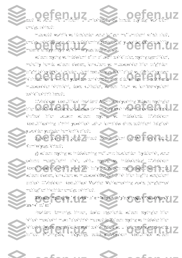 etadi   va   zarur   ma’lumotlarni   umumlashtiradi,   bu   borada   quyidagi   vazifalarni
amalga oshiradi:
mutasaddi   vazirlik   va   idoralardan   zarur   bo’lgan   ma’lumotlarni   so’rab   oladi,
amalga   oshirilayotgan   chora-tadbirlarning   natijadorligi   yuzasidan   axborot-tahliliy
materiallar tayyorlaydi va Komissiyaga taqdim qiladi;
xalqaro reyting va indekslarni e’lon qiluvchi tashkilotlar, reyting agentliklari,
mahalliy   hamda   xalqaro   ekspert,   konsultant   va   mutaxassislar   bilan   to’g’ridan-
to’g’ri ishlaydi, shu jumladan, ularni respublikaga taklif qiladi va olib borilayotgan
islohotlar   ko’lami   bilan   yaqindan   tanishtiradi,   chet   elda   sohaga   oid   tadbirlarda
mutaxassislar   ishtirokini,   davra   suhbatlari,   xalqaro   forum   va   konferensiyalarni
tashkillashtirib beradi;
O’zbekiston Respublikasi  Prezidenti Administrasiyasining Xalqaro reytinglar
bilan ishlash va «Elektron hukumat» tizimini joriy etish ishlarini muvofiqlashtirish
sho’basi   bilan   ustuvor   xalqaro   reyting   va   indekslarda   O’zbekiston
Respublikasining   o’rnini   yaxshilash   uchun   kompleks   chora-tadbirlarni   belgilash
yuzasidan yaqindan hamkorlik qiladi;
tegishli   takliflarni   ishlab   chiqadi   hamda   ularni   ko’rib   chiqish   uchun
Komissiyaga kiritadi;
g)  xalqaro  reyting  va  indekslarning  ma’lumot   bazalaridan  foydalanish,  zarur
axborot   materiallarini   olish,   ushbu   reyting   va   indekslardagi   O’zbekiston
Respublikasining   o’rnini   yaxshilash   bo’yicha   xalqaro   reyting   agentliklari   hamda
xalqaro ekspert, konsultant va mutaxassislarni jalb qilish bilan bog’liq xarajatlarni
qoplash   O’zbekiston   Respublikasi   Vazirlar   Mahkamasining   zaxira   jamg’armasi
mablag’lari hisobidan amalga oshiriladi.
Xalqaro   reyting  va   indekslar  bilan   ishlash   bo’yicha   respublika   kengashi
tashkil etiladi
Prezident   farmoniga   binoan,   davlat   organlarida   xalqaro   reytinglar   bilan
ishlash masalasini muvofiqlashtirish maqsadida Xalqaro reyting va indekslar bilan
ishlash bo’yicha respublika kengashi tashkil etiladi va u Parlament nazorati ostida
bo’ladi.   Shuningdek,   1-oktyabrga   qadar   «O’zbekiston   Respublikasi   xalqaro 