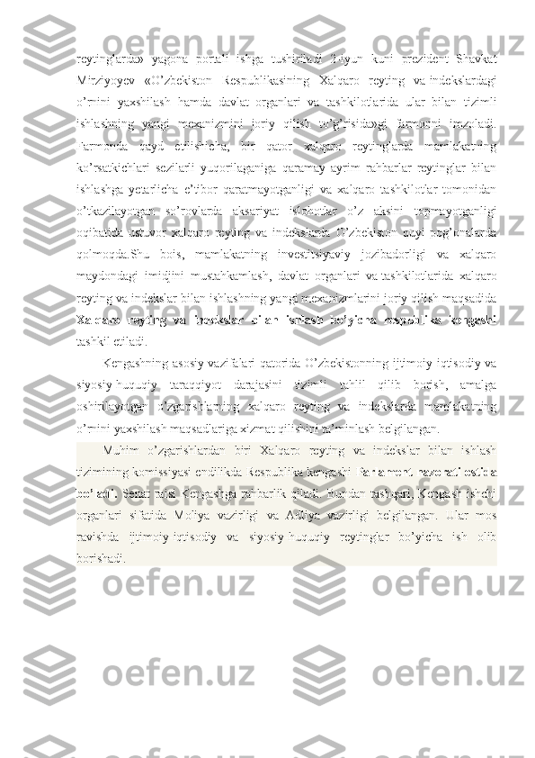 reytinglarda»   yagona   portali   ishga   tushiriladi   2-iyun   kuni   prezident   Shavkat
Mirziyoyev   «O’zbekiston   Respublikasining   Xalqaro   reyting   va   indekslardagi
o’rnini   yaxshilash   hamda   davlat   organlari   va   tashkilotlarida   ular   bilan   tizimli
ishlashning   yangi   mexanizmini   joriy   qilish   to’g’risida»gi   farmonni   imzoladi.
Farmonda   qayd   etilishicha,   bir   qator   xalqaro   reytinglarda   mamlakatning
ko’rsatkichlari   sezilarli   yuqorilaganiga   qaramay   ayrim   rahbarlar   reytinglar   bilan
ishlashga   yetarlicha   e’tibor   qaratmayotganligi   va   xalqaro   tashkilotlar   tomonidan
o’tkazilayotgan   so’rovlarda   aksariyat   islohotlar   o’z   aksini   topmayotganligi
oqibatida   ustuvor   xalqaro   reyting   va   indekslarda   O’zbekiston   quyi   pog’onalarda
qolmoqda.Shu   bois,   mamlakatning   investitsiyaviy   jozibadorligi   va   xalqaro
maydondagi   imidjini   mustahkamlash,   davlat   organlari   va   tashkilotlarida   xalqaro
reyting va indekslar bilan ishlashning yangi mexanizmlarini joriy qilish maqsadida
Xalqaro   reyting   va   indekslar   bilan   ishlash   bo’yicha   respublika   kengashi
tashkil etiladi.
Kengashning asosiy vazifalari qatorida O’zbekistonning ijtimoiy-iqtisodiy va
siyosiy-huquqiy   taraqqiyot   darajasini   tizimli   tahlil   qilib   borish,   amalga
oshirilayotgan   o’zgarishlarning   xalqaro   reyting   va   indekslarda   mamlakatning
o’rnini yaxshilash maqsadlariga xizmat qilishini ta’minlash belgilangan.
Muhim   o’zgarishlardan   biri   Xalqaro   reyting   va   indekslar   bilan   ishlash
tizimining   komissiyasi   endilikda Respublika kengashi   Parlament nazorati ostida
bo’ladi.   Senat   raisi   Kengashga  rahbarlik  qiladi.  Bundan   tashqari,  Kengash  ishchi
organlari   sifatida   Moliya   vazirligi   va   Adliya   vazirligi   belgilangan.   Ular   mos
ravishda   ijtimoiy-iqtisodiy   va   siyosiy-huquqiy   reytinglar   bo’yicha   ish   olib
borishadi. 