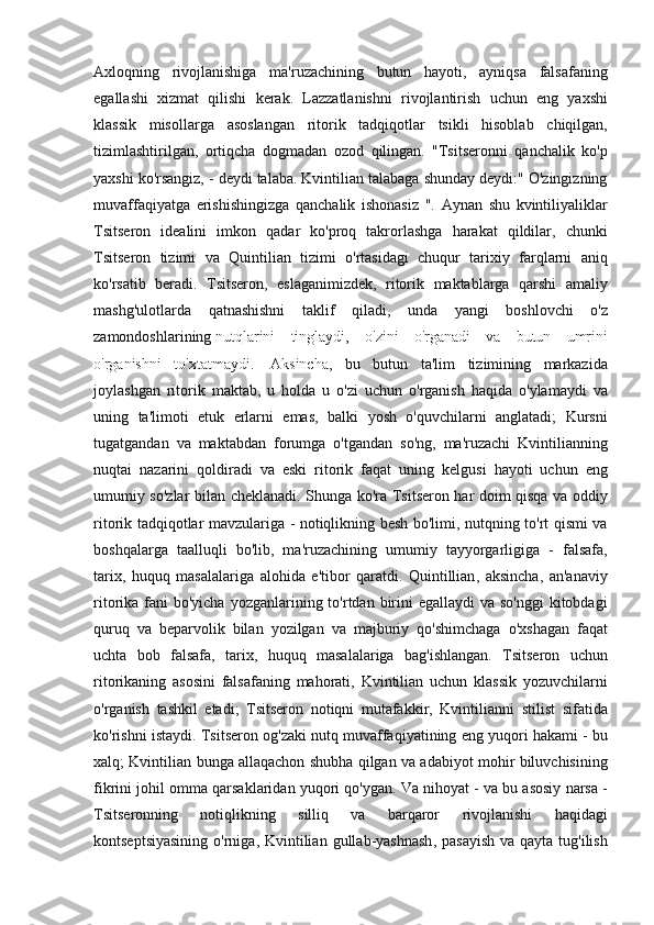 Axloqning rivojlanishiga	 ma'ruzachining	 butun	 hayoti,	 ayniqsa	 falsafaning
egallashi	
 xizmat	 qilishi	 kerak.	 Lazzatlanishni	 rivojlantirish	 uchun	 eng	 yaxshi
klassik	
 misollarga	 asoslangan	 ritorik	 tadqiqotlar	 tsikli	 hisoblab	 chiqilgan,
tizimlashtirilgan,	
 ortiqcha	 dogmadan	 ozod	 qilingan.	 "Tsitseronni	 qanchalik	 ko'p
yaxshi	
 ko'rsangiz,	 - deydi	 talaba.	 Kvintilian	 talabaga	 shunday	 deydi:"	 O'zingizning
muvaffaqiyatga	
 erishishingizga	 qanchalik	 ishonasiz	 ".	 Aynan	 shu	 kvintiliyaliklar
Tsitseron	
 idealini	 imkon	 qadar	 ko'proq	 takrorlashga	 harakat	 qildilar,	 chunki
Tsitseron	
 tizimi	 va	 Quintilian	 tizimi	 o'rtasidagi	 chuqur	 tarixiy	 farqlarni	 aniq
ko'rsatib	
 beradi.	 Tsitseron,	 eslaganimizdek,	 ritorik	 maktablarga	 qarshi	 amaliy
mashg'ulotlarda	
 qatnashishni	 taklif	 qiladi,	 unda	 yangi	 boshlovchi	 o'z
zamondoshlarining   nutqlarini	
 tinglaydi ,	 o'zini	 o'rganadi	 va	 butun	 umrini
o'rganishni	
 to'xtatmaydi.	    Aksincha ,	  bu   butun   ta ' lim   tizimining   markazida
joylashgan   ritorik   maktab ,	
  u   holda   u   o ' zi   uchun   o ' rganish   haqida   o ' ylamaydi   va
uning   ta ' limoti   etuk   erlarni   emas ,	
  balki   yosh   o ' quvchilarni   anglatadi ;	  Kursni
tugatgandan   va   maktabdan   forumga   o ' tgandan   so ' ng ,	
  ma ' ruzachi   Kvintilianning
nuqtai   nazarini   qoldiradi   va   eski   ritorik   faqat   uning   kelgusi   hayoti   uchun   eng
umumiy   so ' zlar   bilan   cheklanadi .	
  Shunga   ko ' ra   Tsitseron   har   doim   qisqa   va   oddiy
ritorik   tadqiqotlar   mavzulariga  	
-  notiqlikning   besh   bo ' limi ,	  nutqning   to ' rt   qismi   va
boshqalarga   taalluqli   bo ' lib ,	
  ma ' ruzachining   umumiy   tayyorgarligiga  	-  falsafa ,
tarix ,	
  huquq   masalalariga   alohida   e ' tibor   qaratdi .	  Quintillian ,	  aksincha ,	  an ' anaviy
ritorika   fani   bo ' yicha   yozganlarining   to ' rtdan   birini   egallaydi   va   so ' nggi   kitobdagi
quruq   va   beparvolik   bilan   yozilgan   va   majburiy   qo ' shimchaga   o ' xshagan   faqat
uchta   bob   falsafa ,	
  tarix ,	  huquq   masalalariga   bag ' ishlangan .	  Tsitseron   uchun
ritorikaning   asosini   falsafaning   mahorati ,	
  Kvintilian   uchun   klassik   yozuvchilarni
o ' rganish   tashkil   etadi ;	
  Tsitseron   notiqni   mutafakkir ,	  Kvintilianni   stilist   sifatida
ko ' rishni   istaydi .	
  Tsitseron   og ' zaki   nutq   muvaffaqiyatining   eng   yuqori   hakami  	-  bu
xalq ;	
  Kvintilian   bunga   allaqachon   shubha   qilgan   va   adabiyot   mohir   biluvchisining
fikrini   johil   omma   qarsaklaridan   yuqori   qo ' ygan .	
  Va   nihoyat  	-  va   bu   asosiy   narsa  	-
Tsitseronning   notiqlikning   silliq   va   barqaror   rivojlanishi   haqidagi
kontseptsiyasining   o ' rniga ,	
  Kvintilian   gullab - yashnash ,	  pasayish   va   qayta   tug ' ilish 