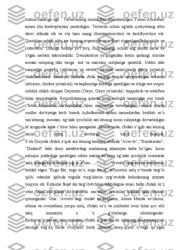 tushunchalariga   ega  -  Tsitseronning   muxoliflari   ilhomlantirgan   Yunon   Attisistlari
aynan   shu   kontseptsiyani   yaratishgan .	
  Tsitseron   uchun   og ' zaki   ijodiyotning   oltin
davri   oldinda   edi   va   o ' zi   ham   uning   ilhomlantiruvchisi   va   kashfiyotchisi   edi .
Quintilian	
 uchun	 oltin	 asr	 bizning	 orqamizda	 va	 u faqat	 o'rganilgan	 tadqiqotchi	 va
restavrator.	
 Oldinga	 boshqa	 yo'l	 yo'q:	 Rim	 notiqligi	 uchun	 eng	 yaxshi	 narsa	 bu
o'tgan	
 narsani	 takrorlashdir.	 Demokratiya	 yo'qolgandan	 keyin	 qadimgi	 ritorika
asosan	
 nutqning	 ikki	 turiga:	 sud	 va	 marosim	 nutqlariga	 qaratildi.	 Ushbu	 ikki
maqsadga	
 muvofiq	 (utilitarian	 va	 estetik)	 uslublar	 nazariyasida	 ikkita	 yo'nalish
shakllantiriladi:	
 aksariyat	 hollarda	 ifoda	 aniqligi	 haqida	 qayg'uradigan	 attisizm
(attisizm,	
 chodira	 yo'nalishi)	 va	 taqdimotga	 kirishga	 qaratilgan	 va	 o'ziga	 xos	 yuqori
uslubni	
 ishlab	 chiqqan	 Osiyoizm	 (Osiyo,	 Osiyo	 yo'nalishi).	 taqqoslash	 va	 metafora
bilan	
 taqqoslashda.	 Respublikaning	 qulashi	 bilan	 notiqlik	 tanazzulga	 yuz	 tutadi
(Tatsit	
 tomonidan	 ma'ruzachilar	 bilan	 muloqotda	 tasvirlangan),	 ammo	 ritorik
usullar	
 she'riyatga	 kirib	 boradi.   Ajdodlarimiz	 qadim	 zamonlardan	 boshlab	 so‘z
san’atining,	
 xususan,	 og‘zaki	 ijrochilik	 san’atining	 inson	 ruhiyatiga	 ko'rsatadigan
ta’sirigajuda	
 katta	 c’tibor	 bilan	 qaraganlar.	 Shuma’noda,	 ifodali	 o‘qish	 san’atining
tarixi	
 	uzoq	 	davrlarga	 	borib	 	taqaladi.
0‘rta	
 Osiyoda	 ifodali	 o'qish	 san’atining	 taraqqiy	 etishida	 “Aves-to”,	 “Bundaxishn”,
“Dinkard”	
 kabi	 diniy	 xarakterdagi	 asarlaming	 ahamiyati	 katta	 bo‘lgan.	 Inson
axloqini	
 poklashga	 qaratilgan	 ushbu	 asarlar	 ko‘proq	 og‘zaki	 ijrochilik	 vositasida
xalq	
 orasiga	 kirib	 borgan-ligi	 m	 a’lum .   Jumladan ,	 “Avesto”ning	 asosiy	 mohiyatini
tashkil	
 etgan	 “Ezgu	 fikr,	 ezgu	 so‘z,	 ezgu	 am	 al”	 ta’limotini	 xalq	 o‘rtasida	 targ‘ib
qilib,	
 odamlar	 qalbida	 ezgulik	 tuyg‘ularini	 uyg‘otishda	 kohinlaming	 xizmati
beqiyos	
 edi.	 Kohinlar	 faqat	 din	 targ‘ibotchilari	 sifatidagina	 emas,	 balki	 ifodali	 so‘z
sehri	
 bilan	 mo‘jizalar	 ko‘rsatuvchi	 san’atkor	 ijrochilar	 sifatida	 ham	 shuhrat
qozonganlar.	
 Ular	 “Avesto”dagi	 ibodat	 qo'shiqlarini,	 Ahura	 Mazda	 so‘zlarini,
afsona	
 va	 rivoyatlami	 yorqin	 nutq,	 ifodali	 so‘z	 va	 jozibador	 ovoz	 bilan	 ijro	 etib
xalq	
 	ommasini	 	o	 	‘z	 	g‘oyalariga	 	ishontirganlar.
Badiiy	
 so‘z	 san’ati,	 shu	 jumladan,	 ifodali	 o‘qish	 san’ati	 xalqning	 umumtaraqqiyot
tarixiga	
 bog‘liq	 holda	 rivojlanib	 bordi.	 Jamiyat	 taraq-qiyoti	 o‘rtaga	 qo‘ygan 