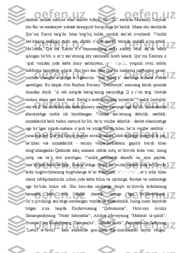talablar hamda	 mavjud	 shart-sharoit	 tufayli,	 IX	 - XV	 asrlarda	 Markaziy	 Osiyoda
ilm-fan	
 va	 madaniyat	 yuksak	 taraqqiyot	 bosqichiga	 ko‘tarildi.	  Mana	 shu	 davrlarda
Qur’oni	
 Karim	 targ‘ibi	 bilan	 bog‘liq	 holda,	 voizlik	 san’ati	 rivojlandi.	 Voizlik
san’atining	
 taraqqiy	 etishi	 esa,	 ifodali	 o‘qish	 san’ati	 tarixida	 muhim	 o‘rin	 tutadi.
Ma’lumki,	
 Qur’oni	 Karim	 o‘z	 zamonasining	 nafis	 adabiy	 usuli	 saj’da	 vahiy
qilingan	
 bo‘lib,	 u so‘z	 san’atining	 oliy	 namunasi	 hisob  	lanadi.	 Qur’oni	 Karimni	 o
‘qish	
 voizdan	 juda	 katta	 ilmiy	 salohiyatni ,   ayni	 paytda ,	 yoqimli	 ovoz	 sohibi
boMishni	
 ham	 talab	 qilardi.	 Shu	 bois-dan	 ham	 Qur’on	 suralarini	 maftunkor	 qiroat,
jozibali	
 ohangda	 o‘qishga	 o ‘rgatuvchi	 “Ilmi	 balog‘a”	 san’atiga	 alohida	 e’tibor
qaratilgan.	
 Bu	 haqda	 Abu	 Rayhon	 Beruniy	 “Geodeziya”	 asarining	 kirish	 qismida
shunday	
 deydi:	 “A	 rab	 nutqida	 balog‘aning	 mavjudligi	 Q	 u r’on	 targ	 ‘ibotida
muhim	
 aham	 iyat	 kasb	 etadi.	 Balog‘a	 arab	 nutqining	 ziynatidir”Voizlik	 (notiqlik)
san’ati	
 0 ‘rta	 asrlarda	 juda	 katta	 ijtimoiy-siyosiy	 mavqega	 ega	 bo‘lib,	 umumdavlat
ahamiyatiga	
 molik	 ish	 hisoblangan.	 Voizlik	 san’atining	 dabirlik,	 xatiblik,
muzakkirlik	
 kabi	 turlari	 mavjud	 bo‘lib,	 ba’zi	 voizlar	 dabirlik	 - davlat	 ahamiyatiga
ega	
 bo‘lgan	 yozish-malami	 o‘qish	 va	 yozib	 berish	 bilan,	 ba’zi	 voizlar	 xatiblik	 -
juma	
 kun-lari	 Qur’oni	 Karim	 suralari	 asosida	 xalqni	 odob-axloqqa	 chaqirish	 bi  	lan,
ba’zilari	
 esa	 muzakkirlik	 - tarixiy	 voqea-hodisalami	 gapirib	 berish	 bilan
shug‘ullanganlar.Qadimda	
 xalq	 ommasi	 oldida	 nutq	 so‘zlovchi	 kishi	 voiz,	 uning
nutqi	
 esa	 va’z	 deb	 yuritilgan.	 Voizlik	 nihoyatda	 sharafli	 va,	 ayni	 paytda,
mas’uliyatli	
 kasb	 bo‘lgan.	 Omma	 oldiga	 chiqib	 bir	 necha	 soatlab	 nutq	 so‘zlovchi
kishi	
 tinglovchilaming	 tuyg4ulariga	 ta’sir	 o‘tkazishi ,   ishon-tirishi ,	 so‘z	 sehri	 bilan
ularni	
 toMqinlantirishi	 uchun	 juda	 katta	 bilim	 va	 iqtidorga,	 fasohat	 va	 mahoratga
ega	
 bo‘lishi	 lozim	 edi.	 Shu	 bois-dan	 minbarga	 chiqib	 so‘zlovchi	 kishilaming
hammasi	
 	ham	 	voiz	 	degan	 	sharafli	 	nomga	 	ega	 	bo‘lavermagan.
So‘z	
 ijrochiligi	 san’atiga	 asoslangan	 voizlik	 va	 suxandonlik,	 lining	 inson	 hayotida
tutgan	
 	o‘mi	 	haqida	 	Kaykovusning	 	“Qobusnoma”,	 	Nizo-miy	 	Aruziy
Samarqandiyning	
 “Nodir	 hikoyatlar”,	 Alisher	 Navoiyning	 “Mahbub	 ul-qulub”,
Husayn	
 Voiz	 Koshifiyning	 “Dah	 majlis”,	 “Sahifai	 shohi”,	 Faxriddin	 Ali	 Safiyning
“Latoif	
 ut-tavoif	 ’ kabi	 asarlarida	 qim-matli	 fikr-mulohazalar	 bayon	 etilgan. 