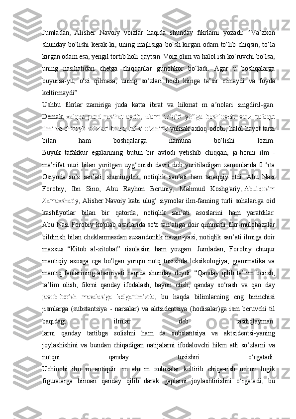 Jumladan, Alisher	 Navoiy	 voizlar	 haqida	 shunday	 fikrlami	 yozadi:	 “Va’zxon
shunday	
 bo‘lishi	 kerak-ki,	 uning	 majlisiga	 bo‘sh	 kirgan	 odam	 to‘lib	 chiqsin,	 to‘la
kirgan	
 odam	 esa,	 yengil	 tortib	 holi	 qaytsin.	 Voiz	 olim	 va	 halol	 ish	 ko‘ruvchi	 bo‘lsa,
uning	
 nasihatidan	 chetga	 chiqqanlar	 gunohkor	 bo‘ladi.	 Agar	 u boshqalarga
buyursa-yu,	
 o‘zi	 qilmasa,	 uning	 so‘zlari	 hech	 kimga	 ta’sir	 etmaydi	 va	 foyda
keltirmaydi”
Ushbu	
 fikrlar	 zamiriga	 juda	 katta	 ibrat	 va	 hikmat	 m	 a’nolari	 singdiril-gan.
Demak,   xalqqa	
 pand-nasihat	 aytib ,	 ulami	 to‘g‘ri	 yo‘lga	 boshlovchi	 voiz	 nafaqat
ilmi	
 va	 chiroyli	 so‘zlari	 bilan,	 balki	 o‘zining	  yuksak	 axloq-odobi,	 halol	 hayot	 tarzi
bilan	
 	ham	 	boshqalarga	 	namuna	 	bo‘lishi	 	lozim.
Buyuk	
 tafakkur	 egalarining	 butun	 bir	 avlodi	 yetishib	 chiqqan,	 ja-honni	 ilm	 -
ma’rifat	
 nuri	 bilan	 yoritgan	 uyg‘onish	 davri	 deb	 yuritiladigan	 zamonlarda	 0 ‘rta
Osiyoda	
 so‘z	 san’ati,	 shuningdek,	 notiqlik	 san’ati	 ham	 taraqqiy	 etdi.	 Abu	 Nasr
Forobiy,	
 Ibn	 Sino,	 Abu	 Rayhon	 Beruniy,	 Mahmud	 Koshg'ariy ,   Abulqosim
Zamaxshariy ,	
 Alisher	 Navoiy	 kabi	 ulug‘	 siymolar	 ilm-fanning	 turli	 sohalariga	 oid
kashfiyotlar	
 bilan	 bir	 qatorda,	 notiqlik	 san’ati	 asoslarini	 ham	 yaratdilar.
Abu	
 Nasi	 Forobiy	 ko'plab	 asarlarida	 so'z	 san’atiga	 doir	 qimmatli	 fikr-mulohazalar
bildirish	
 bilan	 cheklanmasdan	 suxandonlik	 nazari-yasi,	 notiqlik	 san’ati	 ilmiga	 doir
maxsus	
 “Kitob	 al-xitobat”	 risolasini	 ham	 yozgan.	 Jumladan,	 Forobiy	 chuqur
mantiqiy	
 asosga	 ega	 bo'lgan	 yorqin	 nutq	 tuzishda	 leksikologiya,	 grammatika	 va
mantiq	
 fanlarining	 ahamiyati	 haqida	 shunday	 deydi:	 “Qanday	 qilib	 ta’lim	 berish,
ta’lim	
 olish,	 fikrni	 qanday	 ifodalash,	 bayon	 etish,	 qanday	 so‘rash	 va	 qan  	day
javob   berish	
 masalasiga	 kelganimizda ,	 bu	 haqda	 bilimlarning	 eng	 birinchisi
jismlarga	
 (substantsiya	 - narsalar)	 va	 aktsidentsiya	 (hodisalar)ga	 ism	 beruvchi	 til
baqidagi	
 	ilmlar	 	deb	 	tasdiqlayman.
larni	
 qanday	 tartibga	 solishni	 ham	 da	 substantsiya	 va	 aktsidentsi-yaning
joylashishini	
 va	 bundan	 chiqadigan	 natijalarni	 ifodalovchi	 hikm	 atli	 so‘zlarni	 va
nutqni	
 	qanday	 	tuzishni	 	o‘rgatadi.
Uchinchi	
 ilm	 m	 antiqdir:	 m	 alu	 m	 xulosalar	 keltirib	 chiqa-rish	 uchun	 logik
figuralarga	
 binoan	 qanday	 qilib	 darak	 gaplarni	 joylashtirishni	 o‘rgatadi,	 bu 