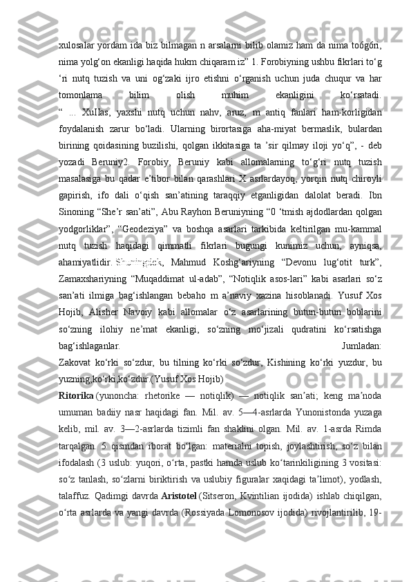 xulosalar yordam	 ida	 biz	 bilmagan	 n arsalarni	 bilib	 olamiz	 ham	 da	 nima	 to6g6ri,
nima	
 yolg‘on	 ekanligi	 haqida	 hukm	 chiqaram	 iz”	 1.	 Forobiyning	 ushbu	 fikrlari	 to‘g
‘ri	
 nutq	 tuzish	 va	 uni	 og‘zaki	 ijro	 etishni	 o‘rganish	 uchun	 juda	 chuqur	 va	 har
tomonlama	
 	bilim	 	olish	 	muhim	 	ekanligini	 	ko‘rsatadi.
“	
 ...	 XuIIas,	 yaxshi	 nutq	 uchun	 nahv,	 aruz,	 m	 antiq	 fanlari	 ham-korligidan
foydalanish	
 zarur	 bo‘ladi.	 Ularning	 birortasiga	 aha-miyat	 bermaslik,	 bulardan
birining	
 qoidasining	 buzilishi,	 qolgan	 ikkitasiga	 ta	 ’sir	 qilmay	 iloji	 yo‘q”,	 - deb
yozadi	
 Beruniy2.	 Forobiy,	 Beruniy	 kabi	 allomalarning	 to‘g‘ri	 nutq	 tuzish
masalasiga	
 bu	 qadar	 e’tibor	 bilan	 qarashlari	 X	 asrlardayoq,	 yorqin	 nutq	 chiroyli
gapirish,	
 ifo  	dali	 o‘qish	 san’atining	 taraqqiy	 etganligidan	 dalolat	 beradi.	 Ibn
Sinoning	
 “She’r	 san’ati”,	 Abu	 Rayhon	 Beruniyning	 “0	 ‘tmish	 ajdodlardan	 qolgan
yodgorliklar”,	
 “Geodeziya”	 va	 boshqa	 asarlari	 tarkibida	 keltirilgan	 mu-kammal
nutq	
 tuzish	 haqidagi	 qimmatli	 fikrlari	 bugungi	 kunimiz	 uchun,	 ayniqsa,
ahamiyatlidir.   Shuningdek ,  	
Mahmud	 Koshg‘ariyning	 “Devonu	 lug‘otit	 turk”,
Zamaxshariyning	
 “Muqaddimat	 ul-adab”,	 “Notiqlik	 asos-lari”	 kabi	 asarlari	 so‘z
san’ati	
 ilmiga	 bag‘ishlangan	 bebaho	 m	 a’naviy	 xazina	 hisoblanadi.	 Yusuf	 Xos
Hojib,	
 Alisher	 Navoiy	 kabi	 allomalar	 o‘z	 asarlarining	 butun-butun	 boblarini
so‘zning	
 ilohiy	 ne’mat	 ekanligi,	 so‘zning	 mo‘jizali	 qudratini	 ko‘rsatishga
bag‘ishlaganlar.	
 	Jumladan:
Zakovat	
 ko‘rki	 so‘zdur,	 bu	 tilning	 ko‘rki	 so‘zdur,	 Kishining	 ko‘rki	 yuzdur,	 bu
yuzning,ko‘rki,ko‘zdur.(Yusuf	
 Xos	 Hojib)
Ritorika   (yunoncha:	
 rhetorike	 —	 notiqlik)	 —	 notiqlik	 san ati;	 keng	 ma noda	ʼ ʼ
umuman	
 badiiy	 nasr	 haqidagi	 fan.	  Mil.	 av.	 5—4-asrlarda	 Yunonistonda	 yuzaga
kelib,	
 mil.	 av.	 3—2-asrlarda	 tizimli	 fan	 shaklini	 olgan.	 Mil.	 av.	 1-asrda	 Rimda
tarqalgan.	
 5 qismdan	 iborat	 bo lgan:	 materialni	 topish,	 joylashtirish,	 so z	 bilan	ʻ ʻ
ifodalash	
 (3	 uslub:	 yuqori,	 o rta,	 pastki	 hamda	 uslub	 ko tarinkiligining	 3 vositasi:	ʻ ʻ
so z	
 tanlash,	 so zlarni	 biriktirish	 va	 uslubiy	 figuralar	 xaqidagi	 ta limot),	 yodlash,	ʻ ʻ ʼ
talaffuz.	
 Qadimgi	 davrda   Aristotel   (Sitseron,	 Kvintilian	 ijodida)	 ishlab	 chiqilgan,
o rta	
 asrlarda	 va	 yangi	 davrda	 (Rossiyada	 Lomonosov	 ijodida)	 rivojlantirilib,	 19-	ʻ 