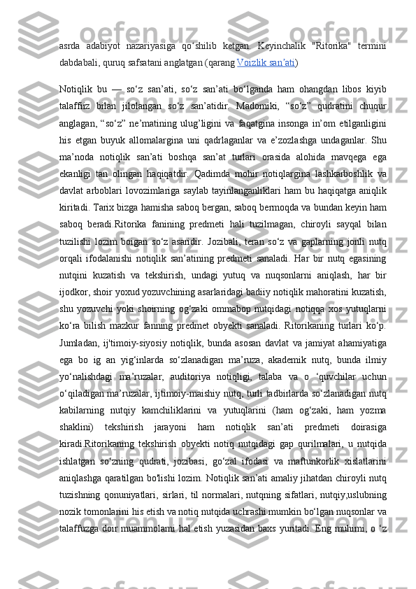 asrda adabiyot	 nazariyasiga	 qo shilib	 ketgan.	 Keyinchalik	 "Ritorika"	 termini	ʻ
dabdabali,	
 quruq	 safsatani	 anglatgan	 (qarang   Voizlik	 san ati	ʼ )  
Notiqlik	
 bu	 —	 so‘z	 san’ati,	 so‘z	 san’ati	 bo‘lganda	 ham	 ohangdan	 libos	 kiyib
talaffiiz	
 bilan	 jilolangan	 so‘z	 san’atidir.	 Madomiki,	 “so‘z”	 qudratini	 chuqur
anglagan,	
 “so‘z”	 ne’matining	 ulug’ligini	 va	 faqatgina	 insonga	 in’om	 etilganligini
his	
 etgan	 buyuk	 allomalargina	 uni	 qadrlaganlar	 va	 e’zozlashga	 undaganlar.	 Shu
ma’noda	
 notiqlik	 san’ati	 boshqa	 san’at	 turlari	 orasida	 alohida	 mavqega	 ega
ekanligi	
 tan	 olingan	 haqiqatdir.	 Qadimda	 mohir	 notiqlargina	 lashkarboshlik	 va
davlat	
 arboblari	 lovozimlariga	 saylab	 tayinlanganliklari	 ham	 bu	 haqiqatga	 aniqlik
kiritadi.	
 Tarix	 bizga	 hamisha	 saboq	 bergan,	 saboq	 bermoqda	 va	 bundan	 keyin	 ham
saboq	
 beradi.Ritorika	 fanining	 predmeti	 hali	 tuzilmagan,	 chiroyli	 sayqal	 bilan
tuzilishi	
 lozim	 boigan	 so‘z	 asaridir.	 Jozibali,	 teran	 so‘z	 va	 gaplarning	 jonli	 nutq
orqali	
 ifodalanishi	 notiqlik	 san’atining	 predmeti	 sanaladi.	 Har	 bir	 nutq	 egasining
nutqini	
 kuzatish	 va	 tekshirish,	 undagi	 yutuq	 va	 nuqsonlarni	 aniqlash,	 har	 bir
ijodkor,	
 shoir	 yoxud	 yozuvchining	 asarlaridagi	 badiiy	 notiqlik	 mahoratini	 kuzatish,
shu	
 yozuvchi	 yoki	 shoirning	 og‘zaki	 ommabop	 nutqidagi	 notiqqa	 xos	 yutuqlarni
ko‘ra	
 bilish	 mazkur	 fanning	 predmet	 obyekti	 sanaladi.	 Ritorikaning	 turlari	 ko‘p.
Jumladan,	
 ij'timoiy-siyosiy	 notiqlik,	 bunda	 asosan	 davlat	 va	 jamiyat	 ahamiyatiga
ega	
 bo	 ig	 an	 yig‘inlarda	 so‘zlanadigan	 ma’ruza,	 akademik	 nutq,	 bunda	 ilmiy
yo‘nalishdagi	
 ma’ruzalar,	 auditoriya	 notiqligi,	 talaba	 va	 o ‘quvchilar	 uchun
o‘qiladigan	
 ma’ruzalar,	 ijtimoiy-maishiy	 nutq,	 turli	 tadbirlarda	 so‘zlanadigan	 nutq
kabilarning	
 nutqiy	 kamchiliklarini	 va	 yutuqlarini	 (ham	 og‘zaki,	 ham	 yozma
shaklini)	
 tekshirish	 jarayoni	 ham	 notiqlik	 san’ati	 predmeti	 doirasiga
kiradi.Ritorikaning	
 tekshirish	 obyekti	 notiq	 nutqidagi	 gap	 qurilmalari,	 u nutqida
ishlatgan	
 so‘zning	 qudrati,	 jozibasi,	 go‘zal	 ifodasi	 va	 maftunkorlik	 xislatlarini
aniqlashga	
 qaratilgan	 bo'lishi	 lozim.	 Notiqlik	 san’ati	 amaliy	 jihatdan	 chiroyli	 nutq
tuzishning	
 qonuniyatlari,	 sirlari,	 til	 normalari,	 nutqning	 sifatlari,	 nutqiy,uslubning
nozik	
 tomonlarini	 his	 etish	 va	 notiq	 nutqida	 uchrashi	 mumkin	 bo‘lgan	 nuqsonlar	 va
talaffuzga	
 doir	 muammolami	 hal	 etish	 yuzasidan	 baxs	 yuritadi.	 Eng	 muhimi,	 o ‘z 