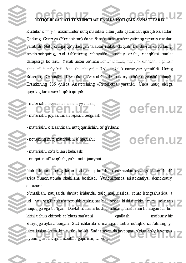 NOTIQLIK SAN’ATI TUSHUNCHASI HAQIDA.NOTIQLIK SA’NATI TARIX
Kishilar   chiroyli ,  mazmundor	 nutq	 masalasi	 bilan	 juda	 qadimdan	 qiziqib	 keladilar.
Qadimgi	
 Gretsiya	 (Yunoniston)	 da	 va	 Rimda	 nutq	 madaniyatining	 nazariy	 asoslari
yaratildi.	
 Nutq	 oldiga	 qo’yiladigan	 talablar	 ishlab	 chiqildi.	 Bu	 davrda	 davlatning,
savdo-sotiqning,	
 sud	 ishlarining	 nihoyatda	 taraqqiy	 etishi,	 notiqlikni	 san’at
darajasiga	
 ko’tardi.	 Yetuk	 inson	 bo’lishi   uchun	 albatta ,	 notiqlik	 san’atini	 egallash
shart	
 qilib	 qo’yiladi.	 Ana	 shu	 ehtiyoj	 tufayli	 notiqlik	  nazariyasi	 yaratildi.	 Uning
Sitseron,	
 Demosfen,	 Kvintilian,	 Aristotel	 kabi	 nazariyotchilari	 yetishib	 chiqdi.
Eramizning	
 335	 -yilida	 Aristotelning	 «Ritorika»si	 yaratildi.	 Unda	 notiq	 oldiga
quyidagilarni	
 vazifa	 qilib	 qo’ydi:
-	
 materialni   har	 tomonlama	 tayyorlash ;
-	
 materialni	 joylashtirish	 rejasini	 belgilash;
-	
 materialni	 o’zlashtirish,	 nutq	 qurilishini	 to’g’rilash;
-	
 notiqning	 nutq	 materialini	 o’rganishi;
-	
 materialni	 so’z	 bilan	 ifodalash;
-	
 nutqni	 talaffuz	 qilish,	 ya’ni	 nutq	 jarayoni.
Notiqlik     san’atining     tarixi     juda     uzoq     bo‘lib,     u     eramizdan     avvalgi     V     asr     boshl
arida   Yunonistonda     shakllana     boshladi.     Yunonistonda     aristokratiya,     demokratiy
a     tuzumi
o‘rnatilishi     natijasida     davlat     ishlarida,     xalq     majlislarida,     senat     kengashlarida,     s
ud         va	
 yig‘ilishlarda   respublikaning   har   bir	 ozod	 kishisi   erkin	 nutq	 so‘zlash
huquqiga   ega   bo‘lgan.     Davlat   ishlarini   boshqarishda   qatnashishni   hohlagan   har   bir  
kishi   uchun   chiroyli   so‘zlash   san’atini	
 	egallash	 	majburiy   bir
ehtiyojga   aylana   borgan.     Sud     ishlarida     o‘rnatilgan     tartib     notiqlik     san’atining     y
uksalishiga     katta     bir     turtki     bo‘ldi.   Sud   jarayonida   javobgar     o‘ziga   qo‘yilayotgan  
aybning   asosizligini   isbotlab   gapirishi,   da’vogar   