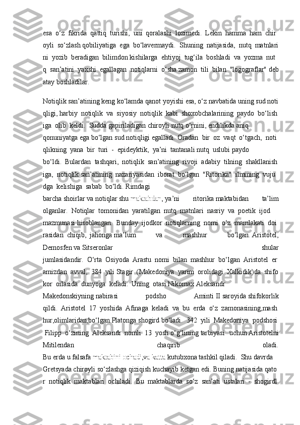 esa     o‘z     fikrida     qattiq     turishi,     uni     qoralashi     lozimedi.     Lekin     hamma     ham     chir
oyli     so‘zlash   qobiliyatiga     ega     bo‘lavermaydi.     Shuning     natijasida,     nutq     matnlari
ni     yozib     beradigan     bilimdon   kishilarga     ehtiyoj     tug‘ila     boshladi     va     yozma     nut
q     san’atini     yaxshi     egallagan     notiqlarni     o‘sha   zamon tili	 bilan	 "logograflar"   deb
atay   boshladilar.      
Notiqlik   san’atining   keng   ko‘lamda   qanot   yoyishi   esa,   o‘z   navbatida   uning   sud   noti
qligi,   harbiy     notiqlik     va     siyosiy     notiqlik     kabi     shoxobchalarining     paydo     bo‘lish
iga     olib     keldi.     Sudda   gapiriladigan   chiroyli   nutq   o‘rnini,   endilikda   aniq
qonuniyatga   ega   bo‘lgan   sud   notiqligi   egalladi.   Oradan     bir     oz     vaqt     o‘tgach,     noti
qlikning     yana     bir     turi     -     epideyktik,     ya’ni     tantanali   nutq     uslubi   paydo
bo‘ldi.     Bulardan     tashqari,     notiqlik     san’atining     rivoji     adabiy     tilning     shakllanish
iga,     notiqlik   san’atining     nazariyasidan     iborat     bo‘lgan     "Ritorika"     ilmining     vuju
dga     kelishiga     sabab     bo‘ldi.   Rimdagi
barcha   shoirlar   va   notiqlar   shu   maktabdan ,   ya’ni	
 	ritorika   maktabidan	 	ta’lim
olganlar.     Notiqlar     tomonidan     yaratilgan     nutq     matnlari     nasriy     va     poetik     ijod    
mazmunasi   hisoblangan.     Bunday     ijodkor     notiqlarning     nomi     o‘z     mamlakati     doi
rasidan     chiqib,     jahonga   ma’lum	
 	va	 	mashhur	 	bo‘lgan.   Aristotel,
Demosfen   va   Sitseronlar	
 	shular
jumlasidandir.     O‘rta     Osiyoda     Arastu     nomi     bilan     mashhur     bo‘lgan     Aristotel     er
amizdan     avval,     384     yili   Stagir     (Makedoniya     yarim     orolidagi     Xalkidik)da     shifo
kor     oilasida     dunyoga     keladi.     Uning     otasi   Nikomax   Aleksandr
Makedonskiyning   nabirasi	
 	podsho	 	Aminti   II   saroyida   shifokorlik
qildi.     Aristotel     17     yoshida     Afinaga     keladi     va     bu     erda     o‘z     zamonasining,mash
hur,olimlaridan,bo‘lgan.Platonga   shogird   bo‘ladi.     342     yili     Makedoniya     podshosi  
  Filipp     o‘zining     Aleksandr     nomli     13     yosh   o‘g‘lining   tarbiyasi	
 uchun   Aristotelni
Mitilendan	
 	chaqirib	 	oladi.
Bu   erda   u   falsafa   maktabini   ochadi,va   katta   kutubxona   tashkil   qiladi.     Shu   davrda  
Gretsyada   chiroyli   so‘zlashga   qiziqish   kuchayib   ketgan   edi.   Buning   natijasida   qato
r     notiqlik     maktablari     ochiladi.     Bu     maktablarda     so‘z     san’ati     ustalari     -     shogirdl 