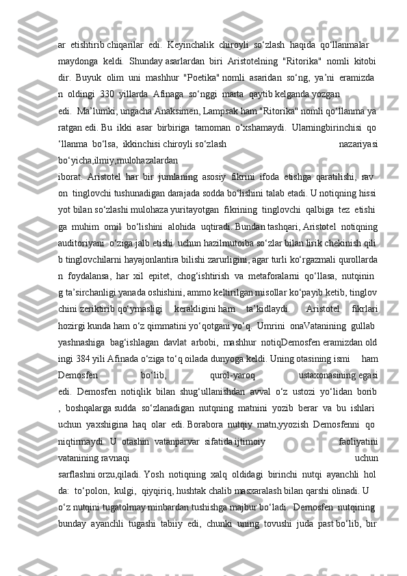 ar     etishtirib   chiqarilar     edi.     Keyinchalik     chiroyli     so‘zlash     haqida     qo‘llanmalar    
maydonga     keldi.     Shunday   asarlardan     biri     Aristotelning     "Ritorika"     nomli     kitobi
dir.     Buyuk     olim     uni     mashhur     "Poetika"   nomli     asaridan     so‘ng,     ya’ni     eramizda
n     oldingi     330     yillarda     Afinaga     so‘nggi     marta     qaytib   kelganda   yozgan
edi.     Ma’lumki,   ungacha   Anaksimen,   Lampsak   ham   "Ritorika"   nomli   qo‘llanma   ya
ratgan   edi.   Bu     ikki     asar     birbiriga     tamoman     o‘xshamaydi.     Ularningbirinchisi     qo
‘llanma     bo‘lsa,     ikkinchisi   chiroyli   so‘zlash 	nazariyasi
bo‘yicha,ilmiy,mulohazalardan
iborat.     Aristotel     har     bir     jumlaning     asosiy     fikrini     ifoda     etishga     qaratilishi,     rav
on     tinglovchi   tushunadigan   darajada   sodda   bo‘lishini   talab   etadi.   U   notiqning   hissi
yot   bilan   so‘zlashi   mulohaza   yuritayotgan     fikrining     tinglovchi     qalbiga     tez     etishi
ga     muhim     omil     bo‘lishini     alohida     uqtiradi.   Bundan   tashqari,   Aristotel     notiqning  
auditoriyani     o‘ziga   jalb   etishi     uchun   hazilmutoiba   so‘zlar   bilan   lirik   chekinish   qili
b   tinglovchilarni   hayajonlantira   bilishi   zarurligini,   agar   turli   ko‘rgazmali   qurollarda
n     foydalansa,     har     xil     epitet,     chog‘ishtirish     va     metaforalarni     qo‘llasa,     nutqinin
g   ta’sirchanligi   yanada   oshishini,   ammo   keltirilgan   misollar   ko‘payib   ketib,   tinglov
chini   zeriktirib   qo‘ymasligi	
 	kerakligini   ham	 	ta’kidlaydi.      	Aristotel	 	fikrlari
hozirgi   kunda   ham   o‘z   qimmatini   yo‘qotgani   yo‘q.     Umrini     onaVatanining     gullab
yashnashiga     bag‘ishlagan     davlat     arbobi,     mashhur     notiqDemosfen   eramizdan   old
ingi   384   yili   Afinada   o‘ziga   to‘q   oilada   dunyoga   keldi.   Uning   otasining   ismi
 	ham
Demosfen	
 	bo‘lib,	 	qurol-yaroq	 	ustaxonasining   egasi
edi.     Demosfen     notiqlik     bilan     shug‘ullanishdan     avval     o‘z     ustozi     yo‘lidan     borib
,     boshqalarga   sudda     so‘zlanadigan     nutqning     matnini     yozib     berar     va     bu     ishlari    
uchun     yaxshigina     haq     olar     edi.   Borabora     nutqiy     matn,yyozish     Demosfenni     qo
niqtirmaydi.     U     otashin     vatanparvar     sifatida   ijtimoiy
 	faoliyatini
vatanining   ravnaqi	
 	uchun
sarflashni   orzu,qiladi.   Yosh     notiqning     xalq     oldidagi     birinchi     nutqi     ayanchli     hol
da:     to‘polon,     kulgi,     qiyqiriq,   hushtak   chalib   masxaralash   bilan   qarshi   olinadi.   U    
o‘z   nutqini   tugatolmay   minbardan   tushishga   majbur   bo‘ladi.     Demosfen     nutqining    
bunday     ayanchli     tugashi     tabiiy     edi,     chunki     uning     tovushi     juda     past   bo‘lib,     bir   