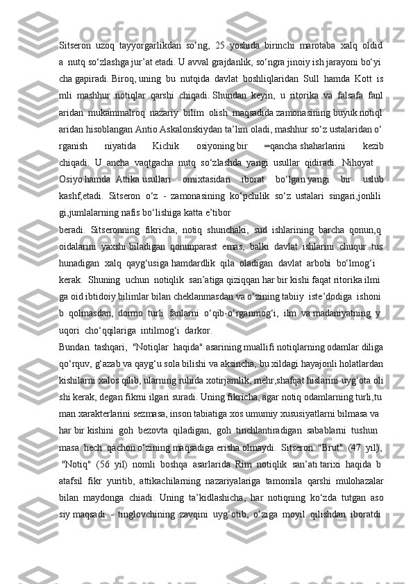 Sitseron     uzoq     tayyorgarlikdan     so‘ng,     25     yoshida     birinchi     marotaba     xalq     oldid
a     nutq   so‘zlashga   jur’at   etadi.   U   avval   grajdanlik,   so‘ngra   jinoiy   ish   jarayoni   bo‘yi
cha   gapiradi.   Biroq,   uning     bu     nutqida     davlat     boshliqlaridan     Sull     hamda     Kott     is
mli     mashhur     notiqlar     qarshi     chiqadi.   Shundan     keyin,     u     ritorika     va     falsafa     fanl
aridan     mukammalroq     nazariy     bilim     olish     maqsadida   zamonasining   buyuk   notiql
aridan   hisoblangan   Antio   Askalonskiydan   ta’lim   oladi,   mashhur   so‘z   ustalaridan   o‘
rganish 	niyatida	 	Kichik	 	osiyoning   bir	 	=qancha   shaharlarini	 	kezib
chiqadi.     U     ancha     vaqtgacha     nutq     so‘zlashda     yangi     usullar     qidiradi.     Nihoyat    
Osiyo   hamda     Attika   usullari	
 omixtasidan	 iborat	 bo‘lgan   yangi	 bir	 uslub
kashf,etadi.     Sitseron     o‘z     -     zamonasining     ko‘pchilik     so‘z     ustalari     singari,jonlili
gi,jumlalarning   nafis   bo‘lishiga   katta   e’tibor
beradi.     Sitseronning     fikricha,     notiq     shunchaki,     sud     ishlarining     barcha     qonun,q
oidalarini     yaxshi   biladigan     qonunparast     emas,     balki     davlat     ishlarini     chuqur     tus
hunadigan     xalq     qayg‘usiga   hamdardlik     qila     oladigan     davlat     arbobi     bo‘lmog‘i    
kerak.     Shuning     uchun     notiqlik     san’atiga   qiziqqan   har   bir   kishi   faqat   ritorika   ilmi
ga   oid   ibtidoiy   bilimlar   bilan   cheklanmasdan   va   o‘zining   tabiiy     iste’dodiga     ishoni
b     qolmasdan,     doimo     turli     fanlarni     o‘qib-o‘rganmog‘i,     ilm     va   madaniyatning     y
uqori     cho‘qqilariga     intilmog‘i     darkor.
Bundan     tashqari,     "Notiqlar     haqida"   asarining   muallifi   notiqlarning   odamlar   diliga  
qo‘rquv,   g‘azab   va   qayg‘u   sola   bilishi   va   aksincha,   bu   xildagi   hayajonli   holatlardan  
kishilarni   xalos   qilib,   ularning   ruhida   xotirjamlik,   mehr,shafqat   hislarini   uyg‘ota   oli
shi   kerak,   degan   fikrni   ilgari   suradi.   Uning   fikricha,   agar   notiq   odamlarning   turli,tu
man   xarakterlarini   sezmasa,   inson   tabiatiga   xos   umumiy   xususiyatlarni   bilmasa   va  
har   bir   kishini     goh     bezovta     qiladigan,     goh     tinchlantiradigan     sabablarni     tushun
masa     hech     qachon   o‘zining   maqsadiga   erisha   olmaydi.     Sitseron     "Brut"     (47     yil),  
  "Notiq"     (56     yil)     nomli     boshqa     asarlarida     Rim     notiqlik     san’ati   tarixi     haqida     b
atafsil     fikr     yuritib,     attikachilarning     nazariyalariga     tamomila     qarshi     mulohazalar  
bilan     maydonga     chiadi.     Uning     ta’kidlashicha,     har     notiqning     ko‘zda     tutgan     aso
siy   maqsadi     -     tinglovchining     zavqini     uyg‘otib,     o‘ziga     moyil     qilishdan     iboratdi 