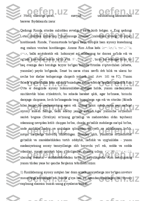 r.     Notiq     sharoitga   qarab, 	mavjud	 	uslublarning   hammasidan
baravar   foydalanishi   zarur.  
Qadimgi	
 Rimda	 ritorika	 miloddan	 avvalgi	 I asrda	 kirib	 kelgan.	 e.	 Eng	 qadimgi
Lotin	
 ritorikasi	 noma'lum	 "Guereniusga	 ritorika"	 (miloddan	 avvalgi	 80-yillar)
hisoblanadi.	
 Rimda,	 Yunonistonda	 bo'lgani	 kabi,	 notiqlik	 ham	 siyosiy	 kurashning
eng	
 muhim	 vositasi	 hisoblangan.	 Ammo	 Rim	 Afina	 kabi   demokratik	 respublika
emas ,  	
balki	 aristokratik	 edi:	 hokimiyat	 asl	 oilalarning	 tor	 doirasi	 qo'lida	 edi	 va
og'zaki	
 ijod	 sirlari	 meros	 bo'lib	 o'tdi .   Shuning	 uchun ,	 biron	 bir	 odamga	 biron	 bir
haq	
 evaziga	 dars	 berishga	 tayyor	 bo'lgan	 birinchi	 ritorika	 o'qituvchilari	 (albatta,
yunonlar)	
 paydo	 bo'lganda,	 Senat	 bu	 narsa	 o'zini	 xavfli	 deb	 bildi	 va	 ularni	 bir
necha	
 bor	 shahar	 tashqarisiga	 chiqarib	 yubordi	 (mil.	 Avv.	 161	 va	 92);	 Yunon
falsafa	
 o'qituvchilari	 ham	 axloqni	 buzadigan	 axloq	 sifatida	 haydab	 chiqarildi.Rim
O'rta	
 er	 dengizida	 siyosiy	 hukmronlikka	 erishgan	 holda,	 yunon	 madaniyatini
sinchkovlik	
 bilan	 o'zlashtirib,	 bu	 sohada	 harakat	 qildi,	 agar	 bo'lmasa,	 birinchi
darajaga	
 chiqmasa,	 hech	 bo'lmaganda	 teng	 huquqlarga	 ega	 edi	 va	 ritorika	 (falsafa
bilan	
 birga)	 bu	 madaniyatning	 asosi	 edi.	 Uning	 ta'siri	 ostida	 notiq	 nasr	 nafaqat
siyosiy	
 kurash	 faktiga,	 balki	 adabiy	 janrga	 aylandi.Agar	 yunoncha	 so'zlashuv
san'ati	
 begona	 (Sitsiliya)	 so'zining	 go'zalligi	 va	 mahoratidan	 oldin	 tajribasiz
odamning	
 zavqidan	 kelib	 chiqqan	 bo'lsa,	 chunki	 go'zallik	 xudolarga	 ma'qul	 bo'lsa,
unda	
 rimliklar	 harbiy	 va	 mulohaza	 qilmasdan	 qat'iyatli	 va	 ishbilarmon	 bo'lib,
nutqni	
 maqsadga	 muvofiq	 ishlatishgan.	 Shunday	 qilib,	 yunoncha	 so'zlashuvlar
go'zallik	
 va	 murakkablikdan	 tortib	 oddiylik,	 nafislik	 va	 uyg'unlikka	 - yunon
madaniyatining	
 asosiy	 tamoyillariga	 olib	 boruvchi	 yo'l	 edi,	  sodda   va   sodda
odamlari ,	
  yunon   nazokati   bilan   o ' ldirilganlar ,	  shuning   uchun .   Rimliklarning   sodda
ularning   teskarisi  	
-  soddalashtirishdan   tortib   to   osiyolikgacha .	  Rim   notiqligining
yunon   tilidan   yana   bir   qancha   farqlarini   ta ' kidlash   lozim :
1)	
  Rimliklarning   siyosiy   nutqlari   har   doim   arxaik   jamiyatlarga   xos   bo ' lgan   invetsiv
xususiyatga   asoslangan   edi ,	
  bunda   g ' oya   hali   o ' z   egasidan   ajralmagan   edi :	  siyosiy
raqibning   shaxsini   buzish   uning   g ' oyalarini   buzish ; 