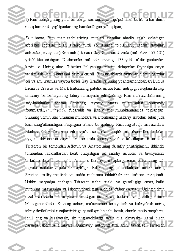 2)  Rim   notiqligining   yana   bir   o ' ziga   xos   xususiyati   qo ' pol   hazil   bo ' lib ,	  u   har   doim
notiq   tomonida   yig ' ilganlarning   hamdardligini   jalb   qilgan ;
3)	
  nihoyat ,	  Rim   ma ' ruzachilarining   nutqlari   avlodlar   abadiy   eslab   qoladigan
aforistik   iboralar   bilan   ajralib   turdi  	
( fe ' llarning   to ' planishi ,	  ritorik   savollar ,
antiteslar ,	
  rivoyatlar ). Rim   notiqlik   nasri   Gay   Grachus   davrida  	( mil .	  Avv .	 153-121)
yetuklikka   erishgan .	
  Dushmanlar   miloddan   avvalgi  	133	  yilda   o ' ldirilganlaridan
keyin .	
  e .	  Uning   ukasi   Tiberius   Italiyaning   erlarini   dehqonlar   foydasiga   qayta
taqsimlash   uchun   kurashni   davom   ettirdi .	
  Rim   urushlarda   yutuqlari   uchun   qarzdor
edi   va   shu   urushlar   vayron   bo ' ldi . Gay   Grakus   va   uning   yosh   zamondoshlari   Lucius
Licinius   Crassus   va   Mark   Entonining   patetik   uslubi   Rim   notiqligi   rivojlanishidagi
umumiy   tendentsiyaning   tabiiy   namoyishi   edi . Qadimgi   Rim   ma ' ruzachilarining
sa ' y - harakatlari   asosan   Senatdagi   siyosiy   kurash   muammolari ,	
  ommaviy
forumlard a ,   shuningdek ,	
  fuqarolik   va   jinoiy   sud   muhokamalarida   to ' plangan .
Shuning	
 uchun	 ular	 umuman	 munozara	 va	 ritorikaning	 nazariy	 savollari	 bilan	 juda
kam	
 shug'ullanishgan.	 Faqatgina	 istisno	 bu	 qadimgi	 Rimning	 atoqli	 ma'ruzachisi
Markus	
 Yuliy	 Tsitseron	 edi,	 u o'z	 asarlarida	 notiqlik,	 ritorikani	 falsafa	 bilan
uyg'unlashtirish	
 zarurligini	 o'z	 asarlarida	 doimiy	 ravishda	 ta'kidlagan.	 Ritorikada
Tsitseron	
 bir	 tomondan	 Aflotun	 va	 Aristotelning	 falsafiy	 printsiplarini,	 ikkinchi
tomondan,	
 izokratlardan	 kelib	 chiqadigan	 sof	 amaliy	 uslublar	 va	 tavsiyalarni
birlashtirishga	
 harakat	 qildi.	 Ammo	 u falsafiy	 printsiplarga	 emas,	 balki	 uning	 uch
og'zaki	
 risolalarida	 juda	 kam	 aytilgan.	 Ritorikaning	 qo'llaniladigan	 tomoni,	 uning
Senatda,	
 milliy	 majlisda	 va	 sudda	 mohirona	 ishlatilishi	 uni	 ko'proq	 qiziqtiradi.
Ushbu	
 maqsadga	 erishgan	 Tsitseron	 tashqi	 shakli	 va	 go'zalligiga	 emas,	 balki
nutqning	
 mazmuniga	 va	 ishonuvchanligiga	 alohida	 e'tibor	 qaratadi.	 Uning	 uchun
ideal	
 ma'ruzachi	 - tilni	 yaxshi	 biladigan	 usta	 emas,	 balki	 ifoda	 go'zalligi	 ilmini
biladigan	
 adibdir.	 Shuning	 uchun,	 ma'ruzachini	 tarbiyalash	 va	 tarbiyalash	 uning
tabiiy	
 fazilatlarini	 rivojlantirishga	 qaratilgan	 bo'lishi	 kerak,	 chunki	 tabiiy	 sovg'asiz,
jonli	
 ong	 va	 hissiyotsiz,	 siz	 tinglovchilarga	 ta'sir	 qila	 olmaysiz,	 ularni	 biron
narsaga	
 ishontira	 olmaysiz.	 Ommaviy	 nutqning	 tuzilishini	 tavsiflab,	 Tsitseron 