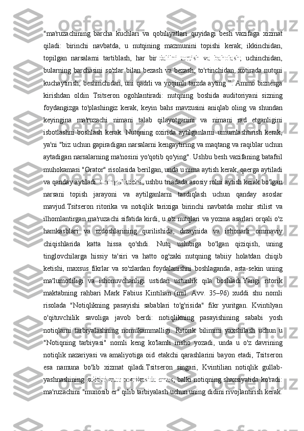 "ma'ruzachining barcha	 kuchlari	 va	 qobiliyatlari	 quyidagi	 besh	 vazifaga	 xizmat
qiladi:	
 birinchi	 navbatda,	 u nutqining	 mazmunini	 topishi	 kerak;	 ikkinchidan,
topilgan	
 narsalarni	 tartiblash,	 har	 bir   dalilni	 tortish	 va	 baholash ;	 uchinchidan,
bularning	
 barchasini	 so'zlar	 bilan	 bezash	 va	 bezash;	 to'rtinchidan,	 xotirada	 nutqni
kuchaytirish;	
 beshinchidan,	 uni	 qadrli	 va	 yoqimli	 tarzda	 ayting	 ”.	 Ammo	 biznesga
kirishdan	
 oldin	 Tsitseron	 ogohlantiradi:	 nutqning	 boshida	 auditoriyani	 sizning
foydangizga	
 to'plashingiz	 kerak,	 keyin	 bahs	 mavzusini	 aniqlab	 oling	 va	 shundan
keyingina	
 ma'ruzachi	 nimani	 talab	 qilayotganini	 va	 nimani	 rad	 etganligini
isbotlashni	
 boshlash	 kerak.	 Nutqning	 oxirida	 aytilganlarni	 umumlashtirish	 kerak,
ya'ni	
 "biz	 uchun	 gapiradigan	 narsalarni	 kengaytiring	 va	 maqtang	 va	 raqiblar	 uchun
aytadigan	
 narsalarning	 ma'nosini	 yo'qotib	 qo'ying".	 Ushbu	 besh	 vazifaning	 batafsil
muhokamasi	
 "Orator"	 risolasida	 berilgan,	 unda	 u nima	 aytish	 kerak,	 qaerga	 aytiladi
va	
 qanday	 aytiladi .   Uning	 fikricha ,	 ushbu	 triadada	 asosiy	 rolni	 aytish	 kerak	 bo'lgan
narsani	
 topish	 jarayoni	 va	 aytilganlarni	 tasdiqlash	 uchun	 qanday	 asoslar
mavjud.Tsitseron	
 ritorika	 va	 notiqlik	 tarixiga	 birinchi	 navbatda	 mohir	 stilist	 va
ilhomlantirgan	
 ma'ruzachi	 sifatida	 kirdi,	 u o'z	 nutqlari	 va	 yozma	 asarlari	 orqali	 o'z
hamkasblari	
 va	 izdoshlarining	 qurilishida,	 dizaynida	 va	 ishonarli	 ommaviy
chiqishlarida	
 katta	 hissa	 qo'shdi.	 Nutq	 uslubiga	 bo'lgan	 qiziqish,	 uning
tinglovchilarga	
 hissiy	 ta'siri	 va	 hatto	 og'zaki	 nutqning	 tabiiy	 holatdan	 chiqib
ketishi,	
 maxsus	 fikrlar	 va	 so'zlardan	 foydalanishni	 boshlaganda,	 asta-sekin	 uning
ma'lumotliligi	
 va	 ishonuvchanligi	 ustidan	 ustunlik	 qila	 boshladi. Yangi   ritorik
maktabning   rahbari   Mark   Fabius   Kintilian  	
( mil .	  Avv .	 35–96)	  xuddi   shu   nomli
risolada  	
" Notiqlikning   pasayishi   sabablari   to ' g ' risida "	  fikr   yuritgan .	  Kvintilyan
o'qituvchilik	
 savoliga	 javob	 berdi:	 notiqlikning	 pasayishining	 sababi	 yosh
notiqlarni	
 tarbiyalashning	 nomukammalligi.	 Ritorik	 bilimini	 yaxshilash	 uchun	 u
"Notiqning	
 tarbiyasi"	 nomli	 keng	 ko'lamli	 insho	 yozadi,	 unda	 u o'z	 davrining
notiqlik	
 nazariyasi	 va	 amaliyotiga	 oid	 etakchi	 qarashlarini	 bayon	 etadi,	 Tsitseron
esa	
 namuna	 bo'lib	 xizmat	 qiladi.Tsitseron	 singari,	 Kvintilian	 notiqlik	 gullab-
yashnashining   kalitini	
 nutq	 texnikasida	 emas ,  	balki	 notiqning	 shaxsiyatida	 ko'radi:
ma'ruzachini	
 "munosib	 er"	 qilib	 tarbiyalash	 uchun	 uning	 didini	 rivojlantirish	 kerak. 