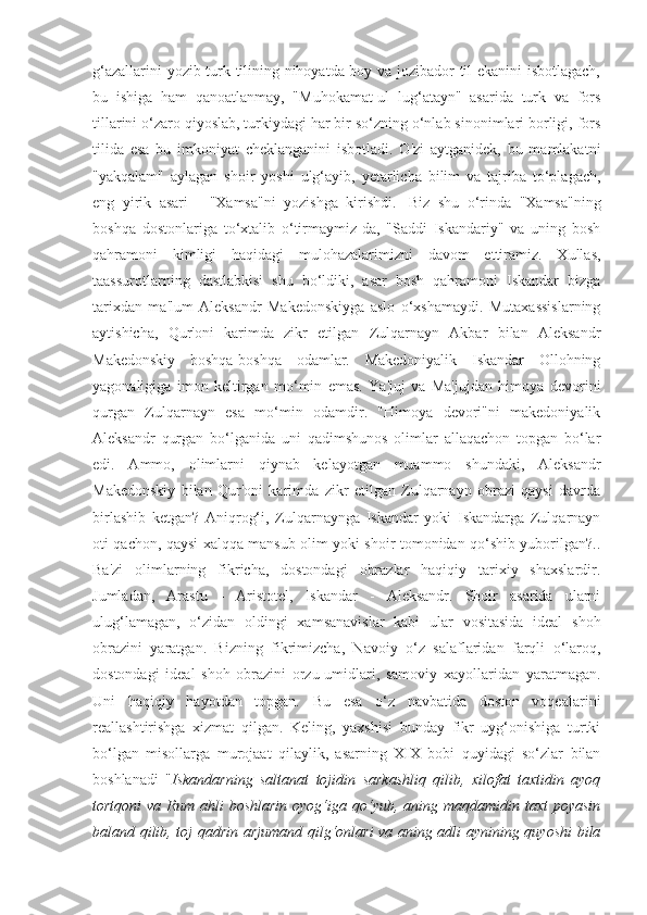 g‘azallarini yozib turk tilining nihoyatda boy va jozibador til ekanini isbotlagach,
bu   ishiga   ham   qanoatlanmay,   "Muhokamat-ul   lug‘atayn"   asarida   turk   va   fors
tillarini o‘zaro qiyoslab, turkiydagi har bir so‘zning o‘nlab sinonimlari borligi, fors
tilida   esa   bu   imkoniyat   cheklanganini   isbotladi.   O'zi   aytganidek,   bu   mamlakatni
"yakqalam"   aylagan   shoir   yoshi   ulg‘ayib,   yetarlicha   bilim   va   tajriba   to‘plagach,
eng   yirik   asari   -   "Xamsa"ni   yozishga   kirishdi.     Biz   shu   o‘rinda   "Xamsa"ning
boshqa   dostonlariga   to‘xtalib   o‘tirmaymiz-da,   "Saddi   Iskandariy"   va   uning   bosh
qahramoni   kimligi   haqidagi   mulohazalarimizni   davom   ettiramiz.   Xullas,
taassurotlarning   dastlabkisi   shu   bo‘ldiki,   asar   bosh   qahramoni   Iskandar   bizga
tarixdan   ma'lum   Aleksandr   Makedonskiyga   aslo   o‘xshamaydi.   Mutaxassislarning
aytishicha,   Qur'oni   karimda   zikr   etilgan   Zulqarnayn   Akbar   bilan   Aleksandr
Makedonskiy   boshqa-boshqa   odamlar.   Makedoniyalik   Iskandar   Ollohning
yagonaligiga   imon   keltirgan   mo‘min   emas.   Ya'juj   va   Ma'jujdan   himoya   devorini
qurgan   Zulqarnayn   esa   mo‘min   odamdir.   "Himoya   devori"ni   makedoniyalik
Aleksandr   qurgan   bo‘lganida   uni   qadimshunos   olimlar   allaqachon   topgan   bo‘lar
edi.   Ammo,   olimlarni   qiynab   kelayotgan   muammo   shundaki,   Aleksandr
Makedonskiy   bilan   Qur'oni   karimda   zikr   etilgan   Zulqarnayn   obrazi   qaysi   davrda
birlashib   ketgan?   Aniqrog‘i,   Zulqarnaynga   Iskandar   yoki   Iskandarga   Zulqarnayn
oti qachon, qaysi xalqqa mansub olim yoki shoir tomonidan qo‘shib yuborilgan?..
Ba'zi   olimlarning   fikricha,   dostondagi   obrazlar   haqiqiy   tarixiy   shaxslardir.
Jumladan,   Arastu   -   Aristotel,   Iskandar   -   Aleksandr.   Shoir   asarida   ularni
ulug‘lamagan,   o‘zidan   oldingi   xamsanavislar   kabi   ular   vositasida   ideal   shoh
obrazini   yaratgan.   Bizning   fikrimizcha,   Navoiy   o‘z   salaflaridan   farqli   o‘laroq,
dostondagi   ideal   shoh   obrazini   orzu-umidlari,   samoviy   xayollaridan   yaratmagan.
Uni   haqiqiy   hayotdan   topgan.   Bu   esa   o‘z   navbatida   doston   voqealarini
reallashtirishga   xizmat   qilgan.   Keling,   yaxshisi   bunday   fikr   uyg‘onishiga   turtki
bo‘lgan   misollarga   murojaat   qilaylik,   asarning   XIX   bobi   quyidagi   so‘zlar   bilan
boshlanadi   " Iskandarning   saltanat   tojidin   sarkashliq   qilib,   xilofat   taxtidin   ayoq
tortqoni   va Rum ahli   boshlarin  oyog‘iga qo‘yub, aning  maqdamidin taxt   poyasin
baland qilib, toj qadrin arjumand qilg‘onlari va aning adli aynining quyoshi bila 
