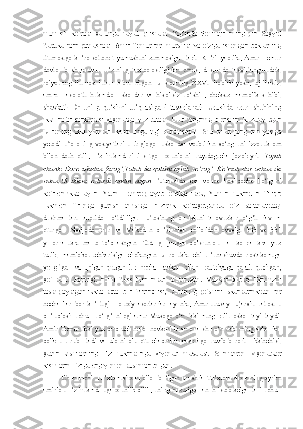 munosib   ko‘radi   va   unga   bay'at   qilishadi.   Yig‘inda   Sohibqironning   piri   Sayyid
Baraka ham qatnashadi. Amir Temur piri murshidi va o‘ziga ishongan beklarning
iltimosiga   ko‘ra   saltanat   yumushini   zimmasiga   oladi.   Ko‘rinyaptiki,   Amir   Temur
davlat   boshqaruvini   o‘zining   taxtparastligidan   emas,   dostonda   tasvirlanganidek,
raiyatning iltimosi bilan qabul qilgan. Dostonning XXVII bobida yosh, tajribasiz,
ammo   jasoratli   hukmdor   Iskandar   va   hisobsiz   qo‘shin,   cheksiz   mamolik   sohibi,
shavkatli   Doroning   qo‘shini   to‘qnashgani   tasvirlanadi.   Urushda   Eron   shohining
ikki   nafar   sarkardasi   xiyonatga   yuz   tutadi.   Ular   jangning   borishini   kuzatayotgan
Doroning   ikki   yonidan   kelib   unga   tig‘   sanchishadi.   Shu   bilan   jang   nihoyasiga
yetadi.  Doroning   vasiyatlarini   tinglagan   Iskandar   vafotidan   so‘ng  uni   izzat-ikrom
bilan   dafn   etib,   o‘z   hukmdorini   sotgan   xoinlarni   quyidagicha   jazolaydi:   Topib
chunki Doro ishidan farog‘,Tutub iki qotilni aylab so‘rog‘.   Ko‘mub dor uchun iki
sutun,Ul   ikkini   osturdi   andin   nigun.   O'tmishda   esa   voqea   boshqacha   bo‘lgani
ko‘pchilikka   ayon.   Ya'ni   oldinroq   aytib   o‘tilganidek,   Yunon   hukmdori   Filipp
Ikkinchi   Eronga   yurish   qilishga   hozirlik   ko‘rayotganda   o‘z   saltanatidagi
dushmanlari   tarafidan   o‘ldirilgan.   Otasining   bu   ishini   tajovuzkor   o‘g‘li   davom
ettirgan.   Natijada   Eron   va   Makedon   qo‘shinlari   miloddan   avvalgi   333   va   331
yillarda   ikki   marta   to‘qnashgan.   Oldingi   jangda   qo‘shinlari   parokandalikka   yuz
tutib,   mamlakat   ichkarisiga   chekingan   Doro   ikkinchi   to‘qnashuvda   rostakamiga
yengilgan   va   qolgan-qutgan   bir   necha   navkari   bilan   Baqtriyaga   qarab   qochgan,
yo‘lda   u   Baqtriya   noibi   Bess   tomonidan   o‘ldirilgan.   Mazkur   bobda   fikrimizni
tasdiqlaydigan   ikkita   detal   bor.   Birinchisi,   Doroning   qo‘shini   Iskandarnikidan   bir
necha   barobar   ko‘pligi.   Tarixiy   asarlardan   ayonki,   Amir   Husayn   Qarshi   qal'asini
qo‘riqlash uchun  qo‘rg‘onbegi  amir  Musoga  o‘n ikki  ming otliq askar  tayinlaydi.
Amir Temur ikki yuz qirq uch nafar navkari bilan ana shu o‘n ikki ming askardan
qal'ani   tortib   oladi   va   ularni   olti-etti   chaqirim   masofaga   quvib   boradi.   Ikkinchisi,
yaqin   kishilarning   o‘z   hukmdoriga   xiyonati   masalasi.   Sohibqiron   xiyonatkor
kishilarni o‘ziga eng yomon dushman bilgan.
Chunonchi, To‘xtamishxon bilan bo‘lgan urushda To‘xtamishxonning ayrim
amirlari o‘z hukmdoriga xoinlik qilib, uning huzuriga panoh istab kelganlari uchun 