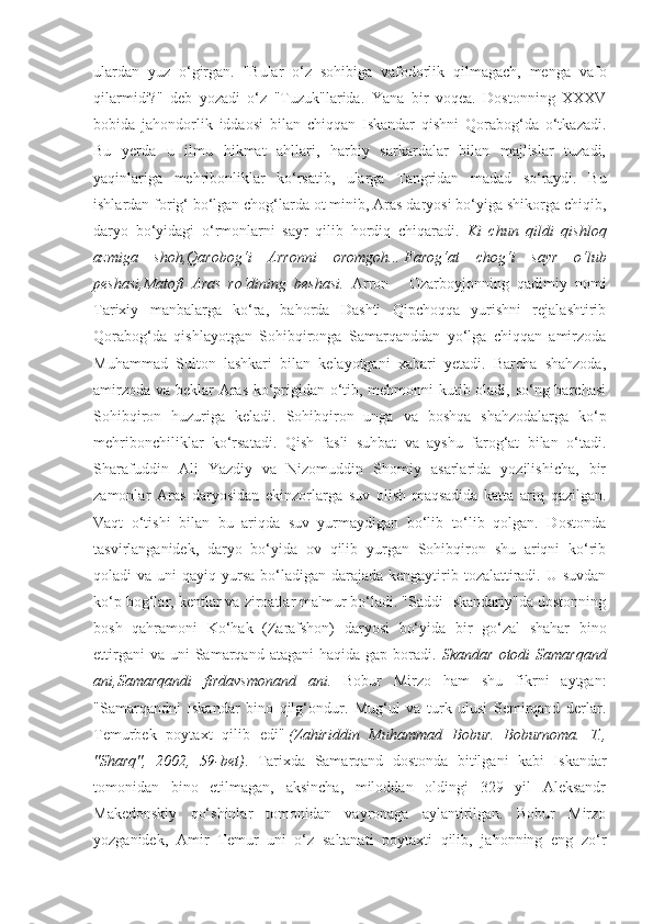 ulardan   yuz   o‘girgan.   "Bular   o‘z   sohibiga   vafodorlik   qilmagach,   menga   vafo
qilarmidi?"   deb   yozadi   o‘z   "Tuzuk"larida.   Yana   bir   voqea.   Dostonning   XXXV
bobida   jahondorlik   iddaosi   bilan   chiqqan   Iskandar   qishni   Qorabog‘da   o‘tkazadi.
Bu   yerda   u   ilmu   hikmat   ahllari,   harbiy   sarkardalar   bilan   majlislar   tuzadi,
yaqinlariga   mehribonliklar   ko‘rsatib,   ularga   Tangridan   madad   so‘raydi.   Bu
ishlardan forig‘ bo‘lgan chog‘larda ot minib, Aras daryosi bo‘yiga shikorga chiqib,
daryo   bo‘yidagi   o‘rmonlarni   sayr   qilib   hordiq   chiqaradi.   Ki   chun   qildi   qishloq
azmiga   shoh,Qarobog‘i   Arronni   oromgoh...   Farog‘at   chog‘i   sayr   o‘lub
peshasi,Matofi   Aras   ro‘dining   beshasi.   Arron   -   Ozarboyjonning   qadimiy   nomi
Tarixiy   manbalarga   ko‘ra,   bahorda   Dashti   Qipchoqqa   yurishni   rejalashtirib
Qorabog‘da   qishlayotgan   Sohibqironga   Samarqanddan   yo‘lga   chiqqan   amirzoda
Muhammad   Sulton   lashkari   bilan   kelayotgani   xabari   yetadi.   Barcha   shahzoda,
amirzoda va beklar Aras ko‘prigidan o‘tib, mehmonni kutib oladi, so‘ng barchasi
Sohibqiron   huzuriga   keladi.   Sohibqiron   unga   va   boshqa   shahzodalarga   ko‘p
mehribonchiliklar   ko‘rsatadi.   Qish   fasli   suhbat   va   ayshu   farog‘at   bilan   o‘tadi.
Sharafuddin   Ali   Yazdiy   va   Nizomuddin   Shomiy   asarlarida   yozilishicha,   bir
zamonlar   Aras   daryosidan   ekinzorlarga   suv   olish   maqsadida   katta   ariq   qazilgan.
Vaqt   o‘tishi   bilan   bu   ariqda   suv   yurmaydigan   bo‘lib   to‘lib   qolgan.   Dostonda
tasvirlanganidek,   daryo   bo‘yida   ov   qilib   yurgan   Sohibqiron   shu   ariqni   ko‘rib
qoladi  va uni  qayiq yursa bo‘ladigan darajada kengaytirib tozalattiradi.  U suvdan
ko‘p bog‘lar, kentlar va ziroatlar ma'mur bo‘ladi. "Saddi Iskandariy"da dostonning
bosh   qahramoni   Ko‘hak   (Zarafshon)   daryosi   bo‘yida   bir   go‘zal   shahar   bino
ettirgani   va  uni   Samarqand atagani  haqida  gap  boradi.   Skandar  otodi  Samarqand
ani,Samarqandi   firdavsmonand   ani.   Bobur   Mirzo   ham   shu   fikrni   aytgan:
"Samarqandni   Iskandar   bino   qilg‘ondur.   Mug‘ul   va   turk   ulusi   Semirqand   derlar.
Temurbek   poytaxt   qilib   edi"   (Zahiriddin   Muhammad   Bobur.   Boburnoma.   T.,
"Sharq",   2002,   59-bet) .   Tarixda   Samarqand   dostonda   bitilgani   kabi   Iskandar
tomonidan   bino   etilmagan,   aksincha,   miloddan   oldingi   329   yil   Aleksandr
Makedonskiy   qo‘shinlar   tomonidan   vayronaga   aylantirilgan.   Bobur   Mirzo
yozganidek,   Amir   Temur   uni   o‘z   saltanati   poytaxti   qilib,   jahonning   eng   zo‘r 