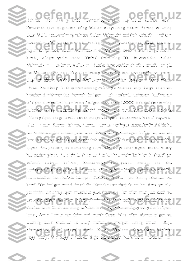 Dehlida   1351-1388   yillarda   hukmronlik   qilgan   Tug‘luqlar   sulolasi   vakili
Feruzshoh   qazo   qilganidan   so‘ng   Multon   viloyatining   hokimi   Sorang   va   uning
ukasi Mallu Feruzshohning nabirasi Sulton Mahmudni podshoh ko‘tarib, Hindiston
hukumatini  o‘zlari  boshqarar  edi. Sohibqiron bilan yuzlashganda,  xuddi  dostonda
bayon   etilganidek,   Sulton   Mahmudxon   va   Malluxon   avval   shahar   ichiga   qochib
kiradi,   so‘ngra   yarim   tunda   ikkalasi   shaharning   ikki   darvozasidan:   Sulton
Mahmudxon - Havdoron, Malluxon - Baraka darvozasidan chiqib qochadi. Tongda
esa   Malluxonning   noibi   Fazlulloh   Balxiy   boshchiligidagi   devonbegilar   va   shahar
ulug‘lari   chiqib   Sohibqironga   Malluxonning   zulmidan   to‘yganini   izhor   qiladi.
"Saddi Iskandariy" bosh qahramonining zafarli yurishlarida unga dunyo sirlaridan
boxabar   donishmandlar   hamroh   bo‘lgan.   Turli   joylarda   uchragan   kutilmagan
to‘siqlar olimlar ilmi bilan bataraf etilgan. Dostoning LXXXI bobida Iskandarning
vafotidan   so‘ng   dilbandining   qabrini   makon   etib   tunu   kun   farzand   dog‘ida
o‘rtanayotgan   onaga   tasalli   berish   maqsadida   yetti   donishmand   tashrif   buyuradi.
Ular - Filotun, Suqrot, Balinos, Buqrot, Hurmus, Farfinyus, Arastulardir. Aslida bu
donishmandlar   bir-biridan   juda   uzoq   davrlardan   yashamagan   bo‘lsa-da,   ulardan
faqat Arastu Makedonskiyga zamondosh va faqat u Aleksandrga doimiy hamrohlik
qilgan. Shu  jihatdan,  bu  olimlarning  birgalikda  ta'ziya  izhor   etgani   kelishi   tarixiy
haqiqatdan   yiroq.   Bu   o‘rinda   shoir   aql-idrok,   ilmu   mahrifat   bilan   boshqarilgan
saltanat   qudratli   bo‘lishi,   Iskandarning   kuch-qudrati   manbai   ana   shu
donishmandlar ekaniga ishora qilmoqda. Shuning bilan birga bu yerda pir-muridlik
munosabatlari   ham   ko‘zda   tutilgan.   Dostonda   Arastu   -   piri   komil,   Iskandar   esa
komillikka   intilgan   murid   timsolidir.   Iskandar   asar   rivojida   bot-bot   Arastuga   o‘zi
yechimini   topolmayotgan   masalalar   yuzasidan   savollar   bilan   murojaat   etadi   va
ustozidan   olgan   javoblari   bilan   bilimini   boyitib   boradi.   Moziyda   Sohibqiron
atrofida doim Olloh taoloning do‘stlari hisoblangan karomatguy avliyolar bo‘lgan.
Boisi,   Amir   Temur   har   doim   piri   murshidlarga   ixlos   bilan   xizmat   qilgan   va
ularning   duosi   sharofati   ila   ulug‘   martabaga   erishgan.   Uning   pirlari   -   Xoja
Shamsuddin   Kulol,   Sayyid   Amir   Kulol,   Mavlono   Zaynuddin,   Abubakr
Tayyobodiy,   Mir   Sayyid   Baraka,   Xoja   Bahovuddin   Naqshband,   hazratlari   edi. 