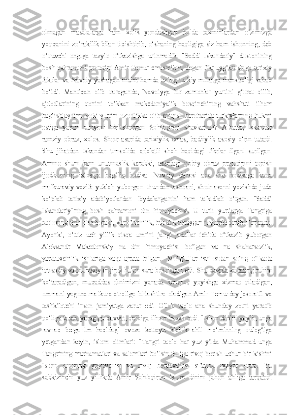 olmagan   masalalarga   ham   xolis   yondashgan   holda   taxminlardan   o‘zimizga
yoqqanini   zo‘rakilik  bilan   tiqishtirib,   o‘shaning   haqligiga   siz   ham   ishonning,  deb
o‘quvchi   ongiga   tazyiq   o‘tkazishga   urinmadik.   "Saddi   Iskandariy"   dostonining
bosh qahramoni prototipi Amir Temur emasmikin, degan fikr uyg‘onishiga tarixiy
faktlar  va Navoiy yashagan  muhit  hamda uning turkiy millatga  mansubligi  sabab
bo‘ldi.   Mantiqan   olib   qaraganda,   Navoiyga   bir   zamonlar   yurtini   g‘orat   qilib,
ajdodlarining   qonini   to‘kkan   makedoniyalik   bosqinchining   vahshati   ilhom
bag‘ishlaydimi yoki yurtini ozodlikka olib chiqish barobarida turkiylarning hukmi
ostiga   yarim   dunyoni   birlashtirgan   Sohibqiron   shavkatimi?   Albatta,   Iskandar
ramziy   obraz,   xolos.   Shoir   asarida   tarixiylik   emas,   badiiylik   asosiy   o‘rin   tutadi.
Shu   jihatdan   Iskandar   timsolida   adolatli   shoh   haqidagi   fikrlar   ilgari   surilgan.
Ammo   shuni   ham   unutmaslik   kerakki,   asardagi   ijobiy   obraz   prototipini   topish
ijodkorning   ixlosiga   bog‘liq   hodisa.   Navoiy   dahosi   ana   shu   hodisaga   katta
mafkuraviy   vazifa   yuklab   yuborgan.   Bundan   tashqari,   shoir   asarni   yozishda   juda
ko‘plab   tarixiy   adabiyotlardan   foydalanganini   ham   ta'kidlab   o‘tgan.   "Saddi
Iskandariy"ning   bosh   qahramoni   din   himoyachisi.   U   turli   yurtlarga   Tangriga
taoloning dini olib boradi, xurofotchilik, bid'at kuchaygan joylarda tartib o‘rnatadi.
Ayonki,   o‘ttiz   uch   yillik   qisqa   umrini   jangi   jadallar   ichida   o‘tkazib   yuborgan
Aleksandr   Makedonskiy   na   din   himoyachisi   bo‘lgan   va   na   shaharsozlik,
yaratuvchilik   ishlariga   vaqt   ajrata   bilgan.     Mo‘g‘ullar   istilosidan   so‘ng   o‘lkada
iqtisodiy va ma'naviy inqiroz hukm sura boshlagan edi. Shu davrda xalqning ruhini
ko‘taradigan,   muqaddas   dinimizni   yanada   kengroq   yoyishga   xizmat   qiladigan,
ommani yagona mafkura atrofiga birlashtira oladigan Amir Temurday jasoratli va
tashkilotchi   inson   jamiyatga   zarur   edi.   Olloh   taolo   ana   shunday   zotni   yaratib
qo‘liga kuch, yuragiga quvvat, qalbiga ilhom baxsh etdi. "Islom dinini yoyib, unga
ravnaq   berganim   haqidagi   ovoza   kattayu   kichik   ahli   mo‘minning   qulog‘iga
yetgandan   keyin,   islom   olimlari:   "Tangri   taolo   har   yuz   yilda   Muhammad   unga
Tangrining marhamatlari va salomlari bo‘lsin diniga rivoj berish uchun bir kishini
Islom   dinining   yoyuvchisi   va   rivoj   berguvchisi   sifatida   ixtiyor   etadi.   Bu
sakkizinchi   yuz   yillikda   Amir   Sohibqiron   Islom   dinini   jahon   ahliga   tarqatdi. 