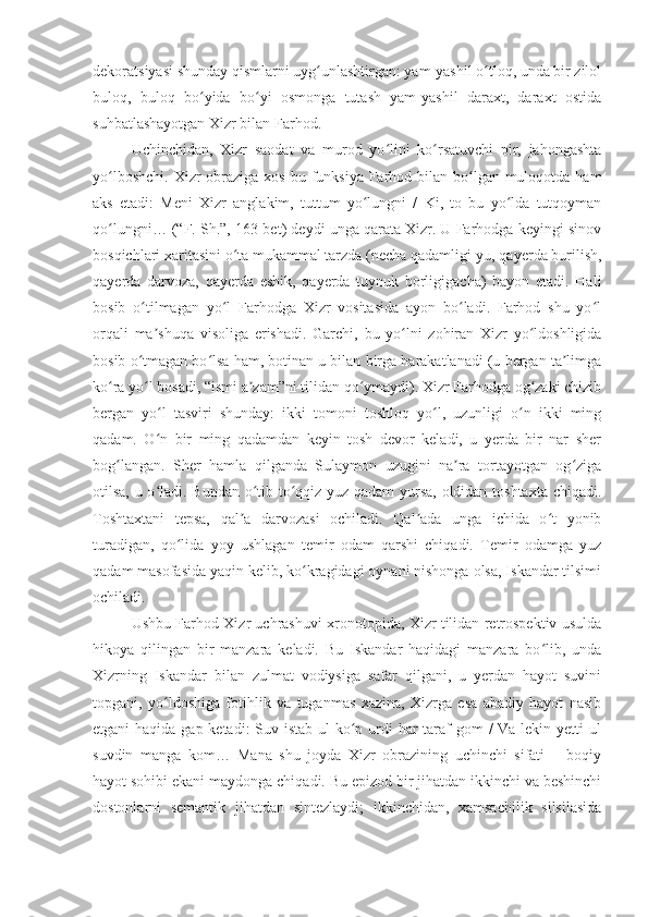 dekoratsiyasi shunday qismlarni uyg unlashtirgan: yam-yashil o tloq, unda bir zilolʻ ʻ
buloq,   buloq   bo yida   bo yi   osmonga   tutash   yam-yashil   daraxt,   daraxt   ostida	
ʻ ʻ
suhbatlashayotgan Xizr bilan Farhod.
Uchinchidan,   Xizr   saodat   va   murod   yo lini   ko rsatuvchi   pir,   jahongashta	
ʻ ʻ
yo lboshchi.  Xizr  obraziga  xos bu funksiya Farhod bilan bo lgan  muloqotda ham	
ʻ ʻ
aks   etadi:   Meni   Xizr   anglakim,   tuttum   yo lungni   /   Ki,   to   bu   yo lda   tutqoyman	
ʻ ʻ
qo lungni… (“F. Sh.”, 163-bet) deydi unga qarata Xizr. U Farhodga keyingi sinov	
ʻ
bosqichlari xaritasini o ta mukammal tarzda (necha qadamligi-yu, qayerda burilish,	
ʻ
qayerda   darvoza,   qayerda   eshik,   qayerda   tuynuk   borligigacha)   bayon   etadi.   Hali
bosib   o tilmagan   yo l   Farhodga   Xizr   vositasida   ayon   bo ladi.   Farhod   shu   yo l	
ʻ ʻ ʻ ʻ
orqali   ma shuqa   visoliga   erishadi.   Garchi,   bu   yo lni   zohiran   Xizr   yo ldoshligida	
ʼ ʻ ʻ
bosib o tmagan bo lsa ham, botinan u bilan birga harakatlanadi (u bergan ta limga	
ʻ ʻ ʼ
ko ra yo l bosadi, “ismi a zam”ni tilidan qo ymaydi). Xizr Farhodga og zaki chizib	
ʻ ʻ ʼ ʻ ʻ
bergan   yo l   tasviri   shunday:   ikki   tomoni   toshloq   yo l,   uzunligi   o n   ikki   ming	
ʻ ʻ ʻ
qadam.   O n   bir   ming   qadamdan   keyin   tosh   devor   keladi,   u   yerda   bir   nar   sher
ʻ
bog langan.   Sher   hamla   qilganda   Sulaymon   uzugini   na ra   tortayotgan   og ziga	
ʻ ʼ ʻ
otilsa, u o ladi. Bundan o tib to qqiz yuz qadam yursa, oldidan toshtaxta chiqadi.	
ʻ ʻ ʻ
Toshtaxtani   tepsa,   qal a   darvozasi   ochiladi.   Qal ada   unga   ichida   o t   yonib	
ʼ ʼ ʻ
turadigan,   qo lida   yoy   ushlagan   temir   odam   qarshi   chiqadi.   Temir   odamga   yuz	
ʻ
qadam masofasida yaqin kelib, ko kragidagi oynani nishonga olsa, Iskandar tilsimi	
ʻ
ochiladi.
Ushbu Farhod Xizr uchrashuvi xronotopida, Xizr tilidan retrospektiv usulda
hikoya   qilingan   bir   manzara   keladi.   Bu   Iskandar   haqidagi   manzara   bo lib,   unda	
ʻ
Xizrning   Iskandar   bilan   zulmat   vodiysiga   safar   qilgani,   u   yerdan   hayot   suvini
topgani,   yo ldoshiga   fotihlik   va   tuganmas   xazina,   Xizrga   esa   abadiy   hayot   nasib	
ʻ
etgani haqida gap ketadi: Suv istab ul ko p urdi har  taraf gom  / Va lekin yetti  ul	
ʻ
suvdin   manga   kom…   Mana   shu   joyda   Xizr   obrazining   uchinchi   sifati   –   boqiy
hayot sohibi ekani maydonga chiqadi. Bu epizod bir jihatdan ikkinchi va beshinchi
dostonlarni   semantik   jihatdan   sintezlaydi;   ikkinchidan,   xamsachilik   silsilasida 