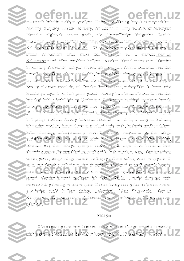 mutaqorib   bahrida   turkiyda   yozilgan.   Hamsanavislikning   buyuk   namoyandalari:
Nizomiy   Ganjaviy,   Hisrav   Dehlaviy,   Abdurahmon   Jomiy   va   Alisher   Navoiylar
Iskandar   to g risida   doston   yozib,   o z   „Hamsa“lariga   kiritganlar.   Dastlabʻ ʻ ʻ
musulmon dunyosida Qur oni karimning Kahf surasida nomi zikr etilgan hukmdor	
ʼ
Zulqarnayn (Ikki shoxli, 18sura, 83 —98oyatlar) hamda yunon sarkardasi va davlat
arbobi   Aleksandrii   bitta   shaxs   deb   bilishgan   va   u   sharkda   Iskandar
Zulqarnayn   nomi   bilan   mashhur   bo lgan.   Mazkur   Iskandarnomalarga   Iskandar	
ʻ
timsolidagi   Aleksandr   faoliyati   mavzu   qilib   olingan.   Ammo   asarlarda   Iskandar
timsoli tarixiylikdan tobora uzoqlashib, badiiy to qima obrazga aylana borgan. Har	
ʻ
bir   hamsanavis   Iskandar   timsolida   o z   ideallarini   talqin   etishga   harakat   qilgan.	
ʻ
Navoiy   o z   asari   avvalida,   salaflaridan   farqli   o laroq,   tarixiylikka,   ko proq   tarix	
ʻ ʻ ʻ
kitoblariga tayanib  ish ko rganini  yozadi. Navoiy  bu o rinda o z  asarida Iskandar	
ʻ ʻ ʻ
haqidagi   boblar   izchilligining   Qur ondagi   Zulqarnayn   haqidagi   oyatlarga   hamda	
ʼ
tarixiy  shaxs  Aleksandr  faoliyatiga  muvofiq  kelishini  nazarda  tutgan.  Dostonning
„S. I.“ deb nomlanishida ham Qur oni karimning Navoiy uchun birlamchi manba
ʼ
bo lganligi   seziladi.   Navoiy   talkinida   Iskandar   odil   shoh,   u   dunyoni   kufrdan,	
ʻ
jaholatdan   tozalab,   butun   dunyoda   adolatni   joriy   etish,   bashariy   tartibqoidalarni
katta   olamdagi   tartibqoidalarga   muvofiklashtirish   maqsadida   xalqlar   ustiga
yurishlar   qilgan.   Bu   esa   sufiyona   talqin   bo lib,   dostondagi   muqaddima   boblar,	
ʻ
Iskandar   voqealari   hikoya   qilingan   boblar   hamda   unga   ilova   boblarda   ham
shoirning tasavvufiy qarashlari ustuvorligini ko rish mumkin. Mas, Iskandar shisha
ʻ
sandiq yasab, dengiz tubiga tushadi, turfa ajoyibotlarni ko rib, vataniga qaytadi. U	
ʻ
vafot etar ekan, bir qo lini tobutdan chiqarib qo yishlarini so raydi. Asarda Navoiy	
ʻ ʻ ʻ
insonni   bu   foniy   dunyo   hoyu   havaslariga   ortiqcha   ruju   qo ymaslikka   chaqirib,	
ʻ
garchi   Iskandar   jahonni   egallagan   jahongir   bo lsada,   u   narigi   dunyoga   hech	
ʻ
narsasiz ketayotganligiga ishora qiladi. Doston turkiy adabiyotda ko plab naziralar	
ʻ
yozilishiga   turtki   bo lgan   (Abay,   „Iskandar“,   19-a.;   Shayxzoda,   Iskandar	
ʻ
Zulqarnayn",   20-a.   va   boshqalar).   Iskandar   obrazi   she riyatda   an anaviy   obrazga	
ʼ ʼ
aylangan.
KIRISH
O’zbek adabiyotida ham Iskandar obrazi alohida o’ringa ega. Bu obrazning
adabiyotimizga kirib kelishida Alisher Navoiyning “Saddi Iskandariy” dostoni   