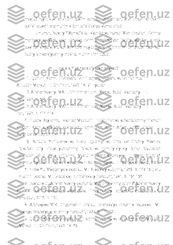 mavjud   hayot   suvi   epizodini   davom   ettiradi;   uchinchidan,   Xizr   obrazi   istiorasini
tashkil etuvchi eng muhim sifatni ta kidlashga xizmat qiladi.ʼ
Umuman,   Navoiy   “Xamsa”sida   Iskandar   va   hazrati   Xizr   obrazlari   o zining	
ʻ
manbaviy   asoslari,   asar   obrazlar   tizimida   bajaradigan   badiiy   vazifasi,   poetik
tasvirlanishiga xos ulkan xronotop maydoniga ko ra bir-birini to ldiradi. “Xamsa”	
ʻ ʻ
badiiy konsepsiyasini yoritishda muhim o rin tutadi.	
ʻ
Foydalanilgan adabiyotlar ro‘yxati:
1.   Qur oni   Karim.   O zbekcha   izohli   tarjima.   Tarjima   va   izohlar   muallifi	
ʼ ʻ
Alouddin Mansur.-T.: Cho lpon, 1992.-18: 91-oyatdan	
ʻ
2.   Alisher Navoiy. MAT. O n birinchi tom. Xamsa. Saddi Iskandariy. -T.:	
ʻ
Fan, 1993.-B. 510.
3.   Alisher Navoiy. MAT. O n birinchi tom. Xamsa. Saddi Iskandariy.-T.:
ʻ
Fan, 1993.-B. 414-418.
4. Plutarx. Saylanma. Iskandar  Maqdunli. Podshohlar va sarkardalarning hikmatli
so zlari.   Kelin-kuyovlarga   nasihatlar.   Tarjimonlar:   Zohir   A lam,   Urfon   Otajon.-T.:	
ʻ ʼ
Yangi asr avlodi, 2006.-B. 13.
5.   Sa dulla   Yo ldoshev   va   boshq.   Qadimgi   va   O rta   asr   G arbiy   Yevropa	
ʼ ʻ ʻ ʻ
falsafasi:   Oliy   o quv   yurtlarining   falsafa   va   ijtimoiy-siyosiy   fanlar   fakultetlari	
ʻ
talabalari   uchun   o quv   qo llanma.   Mas ul   muharrir   R.Jumayev.-T.:   Sharq,   2003;   96
ʻ ʻ ʼ
mumtoz faylasuf. To plovchi va tarjimon: Saida Jo rayeva.-T.: Yangi asr avlodi, 2009.	
ʻ ʻ
6. Borev Yu. Vvedeniye v estetiku.-M.: Sovetskiy xudojnik, 1965.-S. 147-150; shu
muallif. Estetika.-M.: Izdatelstvo politicheskoy literaturi , 1981.-S. 154-156.	
ʼ
7. Davlatov O. Alisher Navoiy asarlarida Xizr timsolining talqini/“Alisher Navoiy
va   XXI   asr”   mavzuidagi   Respublika   ilmiy-nazariy   anjumani   materiallari.-T.:
Tamaddun, 2016.-B. 120.
8.   Afanasyeva   V.K.   Gilgamesh   i   Enkidu.   Epicheskiye   obrazi   v   iskusstve.   -M.:	
ʼ
Glavnaya redaksiya vostochnoy literaturi , 1979.-S. 110-120.	
ʼ
9. Qur oni Karim. O zbekcha izohli tarjima. Tarjima va izohlar muallifi Alouddin	
ʼ ʻ
Mansur.-T.: Cho lpon, 1992.-18: 65.	
ʻ 