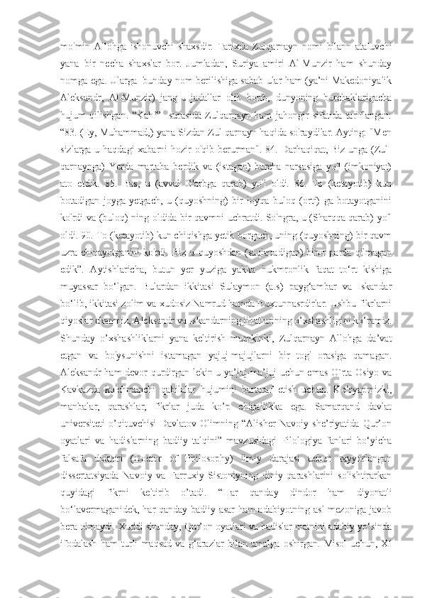 mo'min   Allohga   ishonuvchi   shaxsdir.   Tarixda   Zulqarnayn   nomi   bilann   ataluvchi
yana   bir   necha   shaxslar   bor.   Jumladan,   Suriya   amiri   Al-Munzir   ham   shunday
nomga ega. Ularga   bunday nom berilishiga sabab ular ham (ya’ni Makedoniyalik
Aleksandr,   Al-Munzir)   jang-u   jadallar   olib   borib,   dunyoning   burchaklarigacha
hujum   qilishgan.   “Kahf”     surasida   Zulqarnayn   ham   jahongir   sifatida   tariflangan:
“83. (Ey, Muhammad,) yana Sizdan Zul-qarnayn haqida so'raydilar. Ayting: "Men
sizlarga u haqdagi  xabarni  hozir o'qib berurman". 84. Darhaqiqat, Biz unga (Zul-
qarnaynga)   Yerda   martaba   berdik   va   (istagan)   barcha   narsasiga   yo'l   (imkoniyat)
ato   etdik.   85.   Bas,   u   (avval   G'arbga   qarab)   yo'l   oldi.   86.   To   (ketayotib)   kun
botadigan   joyga   yetgach,   u   (quyoshning)   bir   loyqa   buloq   (orti)   ga   botayotganini
ko'rdi va (buloq) ning oldida bir qavmni uchratdi. So'ngra, u (Sharqqa qarab) yo'l
oldi. 90. To (ketayotib) kun chiqishga yetib borgach, uning (quyoshning) bir qavm
uzra chiqayotganini   ko'rdi. Biz  u   quyoshdan  (saqlanadigan)   biror  parda  qilmagan
edik”.   Aytishlaricha,   butun   yer   yuziga   yakka   hukmronlik   faqat   to‘rt   kishiga
muyassar   bo‘lgan.   Bulardan   ikkitasi   Sulaymon   (a.s)   payg‘ambar   va   Iskandar
bo‘lib, ikkitasi zolim va xudosiz Namrud hamda Buxtunnasrdirlar. Ushbu fikrlarni
qiyoslar ekanmiz, Aleksandr va Iskandarning jihatlarining o’xshashligini ko’ramiz.
Shunday   o’xshashliklarni   yana   keltirish   mumkinki,   Zulqarnayn   Allohga   da’vat
etgan   va   bo'ysunishni   istamagan   yajuj-majujlarni   bir   tog'   orasiga   qamagan.
Aleksandr ham devor qurdirgan lekin u ya’juj-ma’juj uchun emas O`rta Osiyo va
Kavkazda   ko'chmanchi   qabilalar   hujumini   bartaraf   etish   uchun.   Ko’ryapmizki,
manbalar,   qarashlar,   fikrlar   juda   ko’p   chigallikka   ega.   Samarqand   davlat
universiteti   o’qituvchisi   Davlatov   Olimning   “Alisher   Navoiy   she’riyatida   Qur’on
oyatlari   va   hadislarning   badiiy   talqini”   mavzusidagi   Filologiya   fanlari   bo‘yicha
falsafa   doktori   (Doctor   of   Philosophy)   ilmiy   darajasi   uchun   tayyorlangan
dissertatsiyada   Navoiy   va   Farruxiy   Sistoniyning   diniy   qarashlarini   solishtirarkan
quyidagi   fikrni   keltirib   o’tadi.   “Har   qanday   dindor   ham   diyonatli
bo‘lavermaganidek, har qanday badiiy asar ham adabiyotning asl mezoniga javob
bera olmaydi. Xuddi shunday, Qur’on oyatlari va hadislar matnini adabiy yo‘sinda
ifodalash   ham   turli   maqsad   va   g‘arazlar   bilan   amalga   oshirgan.   Misol   uchun,   XI 