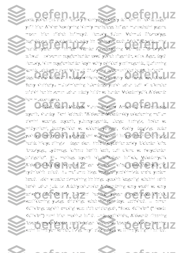 asrda yashab ijod qilgan Farruxiy Sistoniyning islomiy dalillarni qo‘llashda tutgan
yo‘li  bilan  Alisher  Navoiyning  islomiy   manbalarga  bo‘lgan  munosabatini   yagona
mezon   bilan   o‘lchab   bo‘lmaydi.   Farruxiy   Sulton   Mahmud   G‘aznaviyga
bag‘ishlagan   bir   qasidasida   shunday   bir   fikr   bayon   etadi:   “Kahf”   surasida   uning
haqida   oyatlar   nozil   bo‘lgan   Iskandar   Zulqarnaynning   Mahmud   G‘aznaviydan
tafovuti – oxirzamon payg‘ambaridan avval yashab o‘tganidir, xolos. Agar, deydi
Farruxiy, islom payg‘ambaridan keyin vahiy eshiklari yopilmaganida, Qur’onning
kamida uchdan bir qismi Mahmudi G‘oziyning qahramonliklari haqida bo‘lardi” –
degan   fikrni   keltiradi”.   Bunday   shirkona   so’zlar   saroy   shoirlariga   xos,   albatta.
Saroy   shoirlariyu   mulozimlarning   hukmdorga   yoqish   uchun   turli   xil   afsonalar
to’qishi   har   bir   zamon   uchun   odatiy   holdir   va   bundan   Makedoniyalik   Aleksandr
ham mustasno emas. 
Jumladan,   Natan   Mallayev   Yunon   tarixchisi   Arrianning   ma’lumotlariga
tayanib,   shunday   fikrni   keltiradi:   “Aleksandr   Makedonskiy   askarlarning   ma’lum
qismini   vataniga   qaytarib,   yuborayotganida,   ularga:   Boringiz,   forslar   va
midiyonlarni,   baqtriyaliklar   va   saklarni   yenggan,   Kasbiy   dengiziga   qadar
yashovchi   parfiyonlarni,   xorazmiylarni   va   girkanlarni   bo’ysundirgan…   shohingiz
haqida   hikoya   qilingiz   –   degan   ekan.   Biroq   hikoyachilar   tarixiy   faktlardan   ko’ra
fantaziyaga,   uydirmaga   ko’proq   berilib   ketib,   turli   afsona   va   rivoyatlardan
to’qiganlar”.   Shu   manbaga   tayanib   ish   ko’radigan   bo’lsak,   Makedoniyalik
Aleksandr   haqidagi   voqealar   bo’lgan   voqeadan   ko’ra,   afsonalarga   yaqinligi
oydinlashib   qoladi.   Bu   ma’lumot   bizga   mavzuni   yortishimizda   ancha   yordam
beradi.   Lekin   voqealar   tizmasining   bir-biriga   uyqashib   ketganligi   sababini   ochib
berish   uchun   juda   oz.   Adabiyotshunoslar   Aleksandrning   saroy   vrachi   va   saroy
tarixchisi   Kallisfen   o’z   hukmdori   haqidagi   yozgan   romani   juda   ko’plab,
xatoliklarning   yuzaga   chiqishiga   sabab   bo’lgan   deya   uqtirishadi.   U   roman
Kallisfenga   tegishli   emasligi   vaqt   o’tib   aniqlangach,   “Soxta   Kallisfen”   (“Psevdo
Kallisfen”)   nomi   bilan   mashhur   bo’ldi.   Unda   aytilishicha,   Aleksandr   Flippning
farzandi   emas,   Misrdan   qochib   kelgan   kohinning   farzandi.   U   kohin   Flippning
xotini Olimpiyani sehrlab, o’ziga moyil qilib qo’yadi va Olimpiya o’g’illi bo’ladi. 