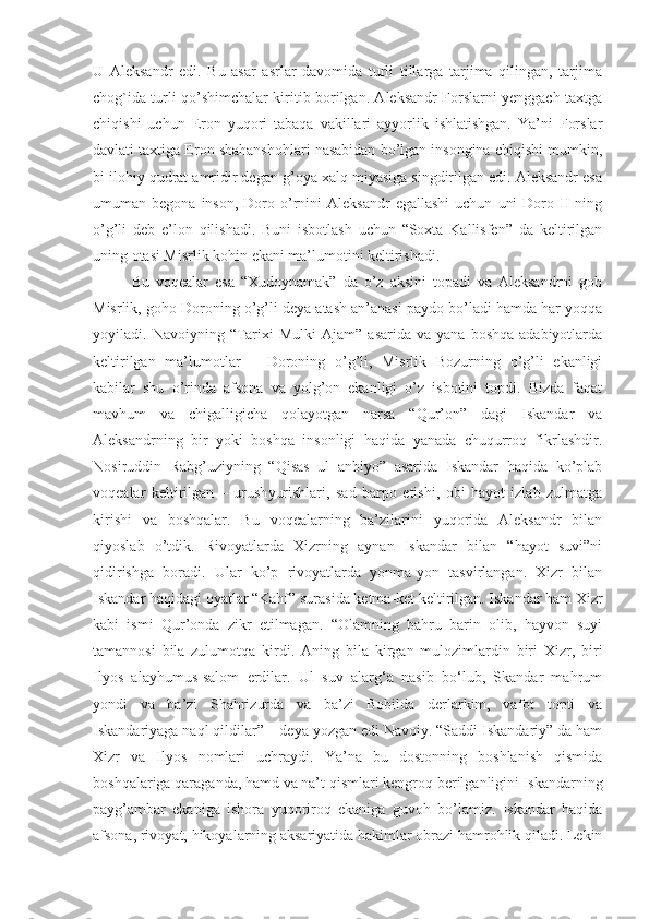 U   Aleksandr   edi.   Bu   asar   asrlar   davomida   turli   tillarga   tarjima   qilingan,   tarjima
chog`ida turli qo’shimchalar kiritib borilgan. Aleksandr Forslarni yenggach taxtga
chiqishi   uchun   Eron   yuqori   tabaqa   vakillari   ayyorlik   ishlatishgan.   Ya’ni   Forslar
davlati taxtiga Eron shahanshohlari nasabidan bo’lgan insongina chiqishi mumkin,
bi ilohiy qudrat amridir degan g’oya xalq miyasiga singdirilgan edi. Aleksandr esa
umuman  begona  inson,   Doro  o’rnini  Aleksandr   egallashi  uchun   uni  Doro  II  ning
o’g’li   deb   e’lon   qilishadi.   Buni   isbotlash   uchun   “Soxta   Kallisfen”   da   keltirilgan
uning otasi Misrlik kohin ekani ma’lumotini keltirishadi. 
Bu   voqealar   esa   “Xudoynamak”   da   o’z   aksini   topadi   va   Aleksandrni   goh
Misrlik, goho Doroning o’g’li deya atash an’anasi paydo bo’ladi hamda har yoqqa
yoyiladi.  Navoiyning  “Tarixi  Mulki  Ajam”   asarida  va  yana   boshqa  adabiyotlarda
keltirilgan   ma’lumotlar   –   Doroning   o’g’li,   Misrlik   Bozurning   o’g’li   ekanligi
kabilar   shu   o’rinda   afsona   va   yolg’on   ekanligi   o’z   isbotini   topdi.   Bizda   faqat
mavhum   va   chigalligicha   qolayotgan   narsa   “Qur’on”   dagi   Iskandar   va
Aleksandrning   bir   yoki   boshqa   insonligi   haqida   yanada   chuqurroq   fikrlashdir.
Nosiruddin   Rabg’uziyning   “Qisas   ul   anbiyo”   asarida   Iskandar   haqida   ko’plab
voqealar   keltirilgan   –   urush yurishlari,   sad   barpo   etishi,   obi   hayot   izlab   zulmatga
kirishi   va   boshqalar.   Bu   voqealarning   ba’zilarini   yuqorida   Aleksandr   bilan
qiyoslab   o’tdik.   Rivoyatlarda   Xizrning   aynan   Iskandar   bilan   “hayot   suvi”ni
qidirishga   boradi.   Ular   ko’p   rivoyatlarda   yonma-yon   tasvirlangan.   Xizr   bilan
Iskandar haqidagi oyatlar “Kahf” surasida ketma-ket keltirilgan. Iskandar ham Xizr
kabi   ismi   Qur’onda   zikr   etilmagan.   “Olamning   bahru   barin   olib,   hayvon   suyi
tamannosi   bila   zulumotqa   kirdi.   Aning   bila   kirgan   mulozimlardin   biri   Xizr,   biri
Ilyos   alayhumus-salom   erdilar.   Ul   suv   alarg‘a   nasib   bo‘lub,   Skandar   mahrum
yondi   va   ba’zi   Shahrizurda   va   ba’zi   Bobilda   derlarkim,   vafot   topti   va
Iskandariyaga naql qildilar” – deya yozgan edi Navoiy. “Saddi Iskandariy” da ham
Xizr   va   Ilyos   nomlari   uchraydi.   Ya’na   bu   dostonning   boshlanish   qismida
boshqalariga qaraganda, hamd va na’t qismlari kengroq   berilganligini Iskandarning
payg’ambar   ekaniga   ishora   yuqoriroq   ekaniga   guvoh   bo’lamiz.   Iskandar   haqida
afsona, rivoyat, hikoyalarning aksariyatida hakimlar obrazi hamrohlik qiladi. Lekin 