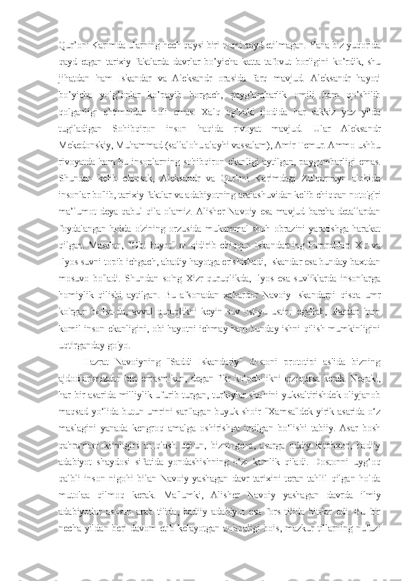 Qur’oni Karimda ularning hech qaysi biri nomi qayd etilmagan. Yana biz yuqorida
qayd   etgan   tarixiy   faktlarda   davrlar   bo’yicha   katta   tafovut   borligini   ko’rdik,   shu
jihatdan   ham   Iskandar   va   Aleksandr   orasida   farq   mavjud.   Aleksandr   hayoti
bo’yicha   yolg’onlar   ko’payib   borgach,   payg’ambarlik   omili   ham   qo’shilib
qolganligi   ehtimoldan   holi   emas.   Xalq   og’zaki   ijodida   har   sakkiz   yuz   yilda
tug iladigan   Sohibqiron   inson   haqida   rivoyat   mavjud.   Ular   Aleksandr
Mekedonskiy, Muhammad (sallalohu alayhi vassalam), Amir Temur. Ammo ushbu
rivoyatda   ham   bu  insonlarning  sohibqiron  ekanligi   aytilgan,  payg ambarligi  emas.
Shundan   kelib   chiqsak,   Aleksandr   va   Qur'oni   Karimdagi   Zulqarnayn   alohida
insonlar bo'lib, tarixiy faktlar va adabiyotning aralashuvidan kelib chiqqan noto'g'ri
ma’lumot   deya   qabul   qila   olamiz.   Alisher   Navoiy   esa   mavjud   barcha   detallardan
foydalangan   holda   o'zining   orzusida   mukammal   shoh   obrazini   yaratishga   harakat
qilgan.   Masalan,   "Obi   hayot"   ni   qidirib   chiqqan   Iskandarning   hamrohlari   Xir   va
Ilyos suvni topib ichgach, abadiy hayotga erishishadi, Iskandar esa bunday baxtdan
mosuvo   bo'ladi.   Shundan   so'ng   Xizr   quruqlikda,   Ilyos   esa   suvliklarda   insonlarga
homiylik   qilishi   aytilgan.   Bu   afsonadan   xabardor   Navoiy   Iskandarni   qisqa   umr
ko'rgan   bo'lsa-da,   avval   quruqlikni   keyin   suv   ostiyu   ustini   egallab,   ulardan   ham
komil inson ekanligini, obi hayotni ichmay ham bunday ishni qilish mumkinligini
uqtirganday go'yo.
Hazrat   Navoiyning   "Saddi   Iskandariy"   dostoni   prototipi   aslida   bizning
ajdodlarimizdan biri emasmikan, degan fikr ko‘pchilikni qiziqtirsa kerak. Negaki,
har bir  asarida milliylik ufurib turgan, turkiylar sha'nini  yuksaltirishdek  oliyjanob
maqsad yo‘lida butun umrini sarflagan buyuk shoir "Xamsa"dek  yirik asarida o‘z
maslagini   yanada   kengroq   amalga   oshirishga   intilgan   bo‘lishi   tabiiy.   Asar   bosh
qahramoni   kimligini   aniqlash   uchun,   bizningcha,   asarga   oddiy   kitobxon,   badiiy
adabiyot   shaydosi   sifatida   yondashishning   o‘zi   kamlik   qiladi.   Dostonni   uyg‘oq
qalbli   inson   nigohi   bilan   Navoiy   yashagan   davr   tarixini   teran   tahlil   qilgan   holda
mutolaa   qilmoq   kerak.   Ma'lumki,   Alisher   Navoiy   yashagan   davrda   ilmiy
adabiyotlar   asosan   arab   tilida,   badiiy   adabiyot   esa   fors   tilida   bitilar   edi.   Bu   bir
necha yildan beri davom  etib kelayotgan an'analigi  bois, mazkur  tillarning nufuzi 