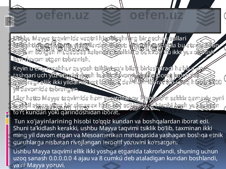 Ushbu Mayya taqvimida vaqtni hisoblashning bir necha usullari 
birlashtirilgan, ular quyidagilardan iborat: birinchi navbatda bu atama bilan 
ma'lum bo'lgan muqaddas kalendar.  t zolk in  o  buk xok  Bu ikki yuz oltmish 
kun davom etgan tebranish.
Keyin u eng mashhur quyosh tsiklini so'z bilan birlashtiradi  habb  a dan 
tashqari uch yuz oltmish besh kunlik davomiylikdan iborat  k alendar 
g'ildiragi  ellik ikki yildan iborat bo'lib, a dan ham iborat edi  uzoq hisob  5200 
yil davomida tebrangan.
Ular hatto Mayya taqvimida ham yaratdilar  oy  hisobi  O'n sakkiz qamariy oyni 
tashkil etgan yana bir almanax ham bor edi  Venera hisobi  besh yuz sakson 
to'rt kundan yoki qarindoshidan iborat.
  Tun xo'jay inlarining hisobi  to'qqiz kundan va boshqalardan iborat edi. 
Shuni ta'kidlash kerakki, ushbu Mayya taqvimi tsiklik bo'lib, taxminan ikki 
ming yil davom etgan va Mesoamerikan mintaqasida yashagan boshqa etnik 
guruhlarga nisbatan rivojlangan ieroglif yozuvini ko'rsatgan.
Ushbu Mayya taqvimi ellik ikki yoshga etganida takrorlandi, shuning uchun 
uzoq sanash 0.0.0.0.0 4 ajau va 8 cumkú deb ataladigan kundan boshlandi, 
ya'ni Mayya yozuvi.                 