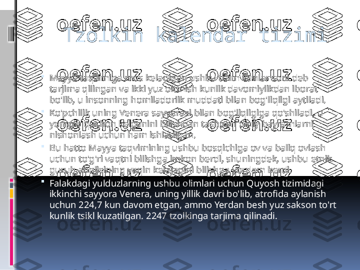    Tzolkin kalendar tizimi

Mayya taqvimiga mos keladigan ushbu tizim kunlar soni deb 
tarjima qilingan va ikki yuz oltmish kunlik davomiylikdan iborat 
bo'lib, u insonning homiladorlik muddati bilan bog'liqligi aytiladi.

Ko'pchilik uning Venera sayyorasi bilan bog'liqligiga qo'shiladi, u 
yomg'ir qachon kelganini bilishdan tashqari diniy bayramlarni 
nishonlash uchun ham ishlatilgan.

Bu hatto Mayya taqvimining ushbu bosqichiga ov va baliq ovlash 
uchun to'g'ri vaqtni bilishga imkon berdi, shuningdek, ushbu etnik 
guruh aholisining yaqin kelajagini bilishga yordam berdi.

Falakdagi yulduzlarning ushbu olimlari uchun Quyosh tizimidagi 
ikkinchi sayyora Venera, uning yillik davri bo'lib, atrofida aylanish 
uchun 224,7 kun davom etgan, ammo Yerdan besh yuz sakson to'rt 
kunlik tsikl kuzatilgan. 2247 tzolkinga tarjima qilinadi. 