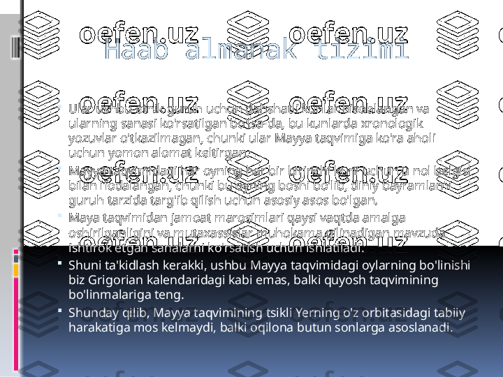     Haab almanak tizimi

Ular ushbu etnik guruh uchun dahshatli kunlar hisoblangan va 
ularning sanasi ko'rsatilgan bo'lsa-da, bu kunlarda xronologik 
yozuvlar o'tkazilmagan, chunki ular Mayya taqvimiga ko'ra aholi 
uchun yomon alomat keltirgan.

Mayya taqvimidagi har oyning har bir birinchi kuni uchun u nol belgisi 
bilan ifodalangan, chunki bu oyning boshi bo'lib, diniy bayramlarni 
guruh tarzida targ'ib qilish uchun asosiy asos bo'lgan.

Maya taqvimidan jamoat marosimlari qaysi vaqtda amalga 
oshirilganligini va mutaxassislar muhokama qilinadigan mavzuda 
ishtirok etgan sanalarni ko'rsatish uchun ishlatiladi.

Shuni ta'kidlash kerakki, ushbu Mayya taqvimidagi oylarning bo'linishi 
biz Grigorian kalendaridagi kabi emas, balki quyosh taqvimining 
bo'linmalariga teng.

Shunday qilib, Mayya taqvimining tsikli Yerning o'z orbitasidagi tabiiy 
harakatiga mos kelmaydi, balki oqilona butun sonlarga asoslanadi. 