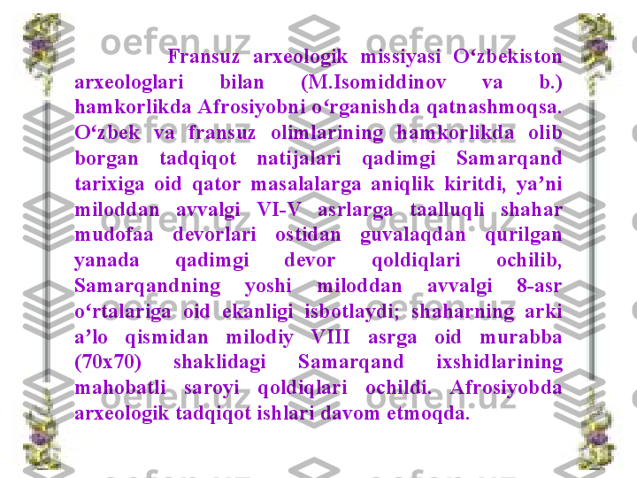                 Fransuz  arxeologik  missiyasi  O zbekiston ʻ
arxeologlari  bilan  (M.Isomiddinov  va  b.) 
hamkorlikda Afrosiyobni o rganishda qatnashmoqsa. 	
ʻ
O zbek  va  fransuz  olimlarining  hamkorlikda  olib 	
ʻ
borgan  tadqiqot  natijalari  qadimgi  Samarqand 
tarixiga  oid  qator  masalalarga  aniqlik  kiritdi,  ya ni 	
ʼ
miloddan  avvalgi  VI-V  asrlarga  taalluqli  shahar 
mudofaa  devorlari  ostidan  guvalaqdan  qurilgan 
yanada  qadimgi  devor  qoldiqlari  ochilib, 
Samarqandning  yoshi  miloddan  avvalgi  8-asr 
o rtalariga  oid  ekanligi  isbotlaydi;  shaharning  arki 	
ʻ
a lo  qismidan  milodiy 
ʼ VIII  asrga  oid  murabba 
(70x70)  shaklidagi  Samarqand  ixshidlarining 
mahobatli  saroyi  qoldiqlari  ochildi.  Afrosiyobda 
arxeologik tadqiqot ishlari davom etmoqda. 