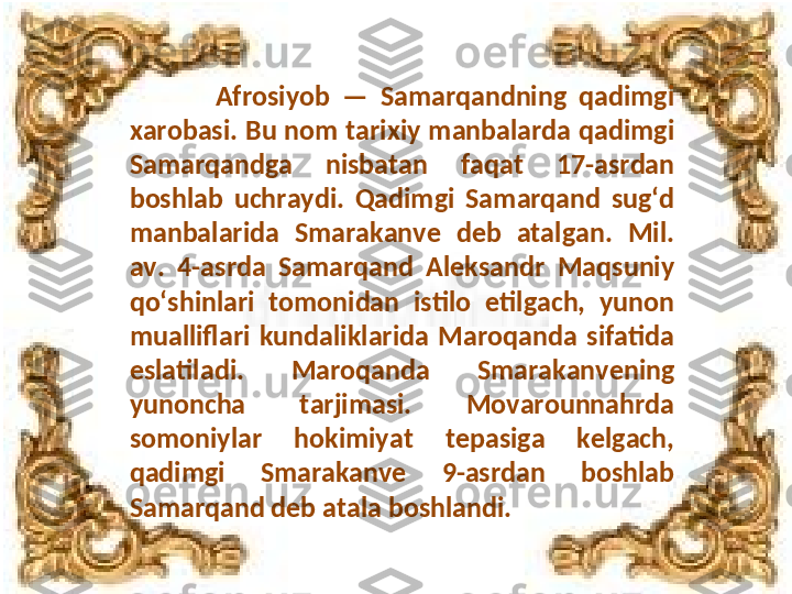               Afrosiyob  —  Samarqandning  qadimgi 
xarobasi. Bu nom tarixiy manbalarda qadimgi 
Samarqandga  nisbatan  faqat  17-asrdan 
boshlab  uchraydi.  Qadimgi  Samarqand  sugʻd 
manbalarida  Smarakanve  deb  atalgan.  Mil. 
av.  4-asrda  Samarqand  Aleksandr  Maqsuniy 
qoʻshinlari  tomonidan  istilo  etilgach,  yunon 
mualliflari  kundaliklarida  Maroqanda  sifatida 
eslatiladi.  Maroqanda  Smarakanvening 
yunoncha  tarjimasi.  Movarounnahrda 
somoniylar  hokimiyat  tepasiga  kelgach, 
qadimgi  Smarakanve  9-asrdan  boshlab 
Samarqand deb atala boshlandi. 