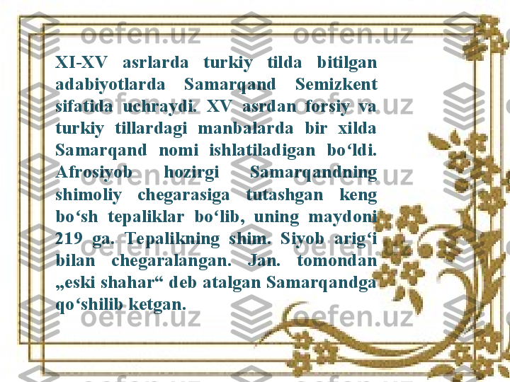 XI-XV  asrlarda  turkiy  tilda  bitilgan 
adabiyotlarda  Samarqand  Semizkent 
sifatida  uchraydi.  XV   asrdan  forsiy  va 
turkiy  tillardagi  manbalarda  bir  xilda 
Samarqand  nomi  ishlatiladigan  bo ldi.ʻ  
Afrosiyob  hozirgi  Samarqandning 
shimoliy  chegarasiga  tutashgan  keng 
bo sh  tepaliklar  bo lib,  uning  maydoni 	
ʻ ʻ
219  ga.  Tepalikning  shim.  Siyob  arig i 	
ʻ
bilan  chegaralangan.  Jan.  tomondan 
„eski shahar“ deb atalgan Samarqandga 
qo shilib ketgan.	
ʻ 