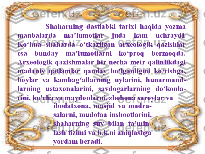                 Shaharning  dastlabki  tarixi  haqida  yozma 
manbalarda  ma lumotlar  juda  kam  uchraydi. ʼ
Ko hna  shaharda  o tkazilgan  arxeologik  qazishlar 	
ʻ ʻ
esa  bunday  ma lumotlarni  ko proq  bermoqda.	
ʼ ʻ  
Arxeologik  qazishmalar  bir  necha  metr  qalinlikdagi 
madaniy  qatlamlar  qanday  bo lganligini  ko rishga, 	
ʻ ʻ
boylar  va  kambag allarning  uylarini,  hunarmand	
ʻ -
larning  ustaxonalarini,  savdogarlarning  do konla	
ʻ -
rini, ko'cha va maydonlarni, shohona saroylar va
ibodatxona,  masjid  va  madra -
salarni,  mudofaa  inshootlarini, 
shaharning  suv  bilan  ta min	
ʼ -
lash tizimi va h.k.ni aniqlashga 
yordam beradi. 