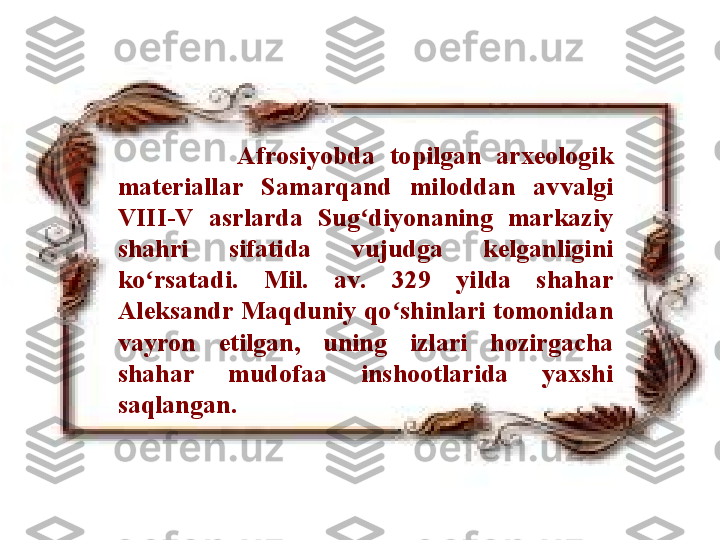                 Afrosiyobda  topilgan  arxeologik 
materiallar  Samarqand  miloddan  avvalgi 
VIII-V  a sr larda  Sug diyonaning  markaziy ʻ
shahri  sifatida  vujudga  kelganligini 
ko rsatadi.  Mil.  av.  329  yilda  shahar 	
ʻ
Aleksandr Maqduniy qo shinlari tomonidan 	
ʻ
vayron  etilgan,  uning  izlari  hozirgacha 
shahar  mudofaa  inshootlarida  yaxshi 
saqlangan.  