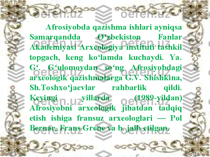         Afrosiyobda qazishma ishlari ayniqsa 
Samarqandda  O zbekiston  Fanlar ʻ
Akademiyasi  Arxeologiya  instituti  tashkil 
topgach,  keng  ko lamda  kuchaydi.  Ya . 	
ʻ
G .  G ulomovdan  so ng  Afrosiyobdagi 	
ʻ ʻ ʻ
arxeologik qazishmalarga G.V.  Shishkina, 
Sh.Toshxo jaevlar  rahbarlik  qildi. 	
ʻ
Keyingi  yillarda  (1989 - yildan) 
Afrosiyobni  arxeologik  jihatdan  tadqiq 
etish  ishiga  fransuz  arxeologlari  —  Pol 
Bernar, Frans Grene va b. jalb etilgan. 