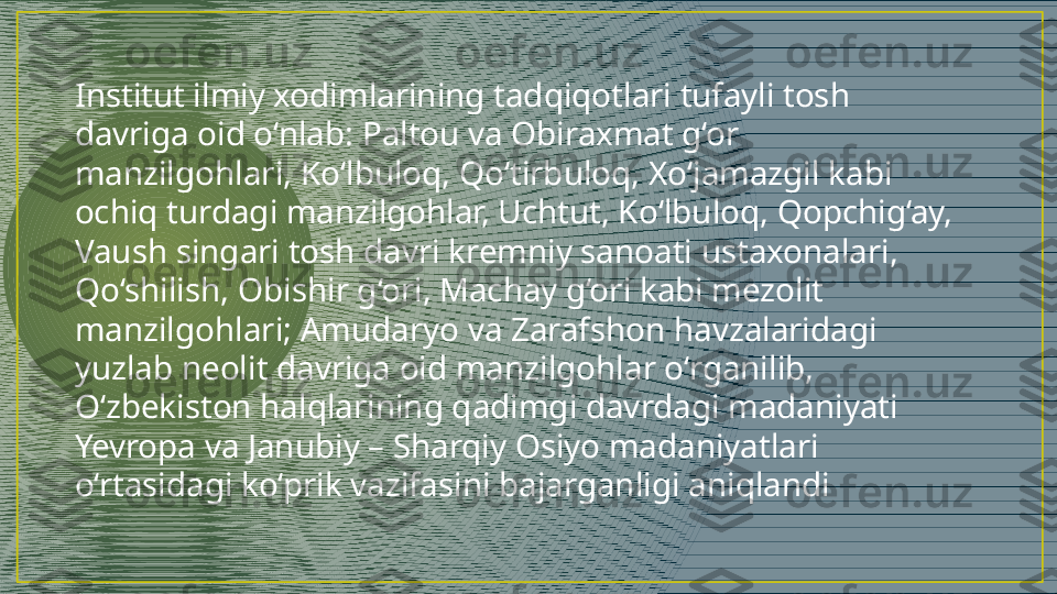 Institut ilmiy xodimlarining tadqiqotlari tufayli tosh 
davriga oid o‘nlab: Paltou va Obiraxmat g‘or 
manzilgohlari, Ko‘lbuloq, Qo‘tirbuloq, Xo‘jamazgil kabi 
ochiq turdagi manzilgohlar, Uchtut, Ko‘lbuloq, Qopchig‘ay, 
Vaush singari tosh davri kremniy sanoati ustaxonalari, 
Qo‘shilish, Obishir g‘ori, Machay g‘ori kabi mezolit 
manzilgohlari; Amudaryo va Zarafshon havzalaridagi 
yuzlab neolit davriga oid manzilgohlar o‘rganilib, 
O‘zbekiston halqlarining qadimgi davrdagi madaniyati 
Yevropa va Janubiy – Sharqiy Osiyo madaniyatlari 
o‘rtasidagi ko‘prik vazifasini bajarganligi aniqlandi 