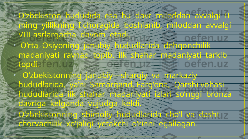 •
O’zbekiston  hududida  esa  bu  davr  miloddan  avvalgi  II  
ming  yillikning  I choragida  boshlanib,  miloddan  avvalgi  
VIII asrlargacha  davom  etadi. 
•
  O’rta  Osiyoning  janubiy  hududlarida  dehqonchilik  
madaniyati  ravnaq  topib,  ilk  shahar  madaniyati  tarkib  
topdi.
•
   O’zbekistonning  janubiy—sharqiy  va  markaziy  
hududlarida,  ya’ni  Samarqand, Farg’ona,  Qarshi vohasi  
hududlarida  ilk  shahar  madaniyati  izlari  so’nggi  bronza 
davriga  kelganda  vujudga  keldi. 
•
O’zbekistonning  shimoliy  hududlarida  cho’l  va  dasht  
chorvachilik  xo’jaligi  yetakchi  o’rinni  egallagan.   