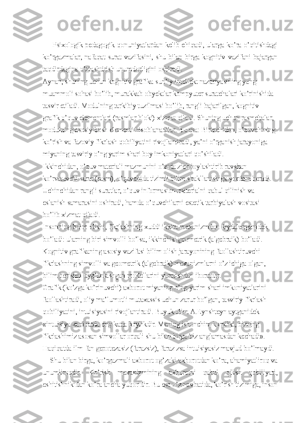         Psixologik-pedagogik  qonuniyatlardan  kelib chiqadi,  ularga  ko’ra  o’qitishdagi
ko’rgazmalar,   nafaqat   surat   vazifasini,   shu   bilan   birga   kognitiv   vazifani   bajargan
taqdirdagina o’zlashtirish unumdorligini oshiradi. 
Aynan, shuning uchun kognitiv grafika-sun’iy intellekt nazariyasining yangi 
muammoli sohasi bo’lib, murakkab obyektlar kompyuter suratchalari ko’rinishida 
tasvir etiladi. Modulning tarkibiy tuzilmasi bo’lib, rangli bajarilgan, kognitiv-
grafik o’quv elementlari (rasmlar bloki) xizmat qiladi. Shuning uchun rasmchalar, 
modulning asosiy bosh elementi hisoblanadilar. Bu esa: Birinchidan, o’quvchining 
ko’rish va fazoviy fikrlash qobiliyatini rivojlantiradi, ya’ni o’rganish jarayoniga 
miyaning tasviriy o’ng yarim shari boy imkoniyatlari qo’shiladi. 
Ikkinchidan, o’quv materiali mazmunini o’zida zich joylashtirib ravshan 
ko’rsatuvchi surat (rasm), o’quvchida tizimli bilim shakllanishiga yordam beradi. 
Uchinchidan rangli suratlar, o’quv informasion materialni qabul qilinish va 
eslanish samarasini oshiradi, hamda o’quvchilarni estetik tarbiyalash vositasi 
bo’lib xizmat qiladi. 
Insonning bilim olishi, fikrlashning xuddi ikkita mexanizmdan foydalanganidek 
bo’ladi: ularning biri simvolli bo’lsa, ikkinchisi geometrik (algebraik) bo’ladi. 
Kognitiv grafikaning asosiy vazifasi bilim olish jarayonining faollashtiruvchi 
fikrlashning simvolli va geometrik (algebraik) mexanizmlarni o’z ichiga olgan, 
bilim berishni uyg’unlashgan modellarini yaratishdan iboratdir. 
Grafik (ko’zga ko’rinuvchi) axborot miyaning o’ng yarim shari imkoniyatlarini 
faollashtiradi, oliy ma’lumotli mutaxassis uchun zarur bo’lgan, tasviriy fikrlash 
qobiliyatini, intuisiyasini rivojlantiradi. Buyuk olim A.Eynshteyn aytganidek 
«intuisiya xaqiqatda eng katta boylikdir. Mening ishonchim komilki, bizning 
fikrlashimiz asosan simvollar orqali shu bilan birga biz anglamasdan kechadi». 
Haqiqatda ilm-fan gepotezasiz (farazsiz), faraz zsa intuisiyasiz mavjud bo’lmaydi. 
    Shu bilan birga, ko’rgazmali axborot og’zaki axborotdan ko’ra, ahamiyatliroq va
unumliroqdir.   Ko’rish   mexanizmining   axborotni   qabul   qilish   qobiliyati,
eshitishnikidan ko’ra ancha yuqoridir. Bu esa o’z navbatida, ko’rish tizimiga, inson 