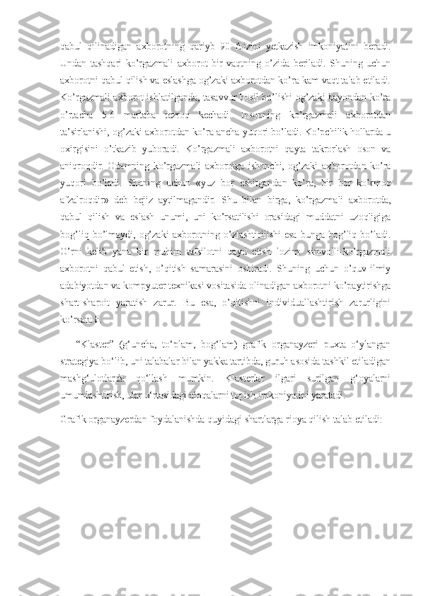 qabul   qilinadigan   axborotning   qariyb   90   foizini   yetkazish   imkoniyatini   beradi.
Undan   tashqari   ko’rgazmali   axborot   bir   vaqtning   o’zida   beriladi.   Shuning   uchun
axborotni qabul qilish va eslashga og’zaki axborotdan ko’ra kam vaqt talab etiladi.
Ko’rgazmali axborot ishlatilganda, tasavvur hosil bo’lishi og’zaki bayondan ko’ra
o’rtacha   5-6   martaba   tezroq   kechadi.   Insonning   ko’rgazmali   axborotdan
ta’sirlanishi, og’zaki axborotdan ko’ra ancha yuqori bo’ladi. Ko’pchilik hollarda u
oxirgisini   o’tkazib   yuboradi.   Ko’rgazmali   axborotni   qayta   takrorlash   oson   va
aniqroqdir.   Odamning   ko’rgazmali   axborotga   ishonchi,   og’zaki   axborotdan   ko’ra
yuqori   bo’ladi.   Shuning   uchun   «yuz   bor   eshitgandan   ko’ra,   bir   bor   ko’rmoq
afzalroqdir»   deb   bejiz   aytilmagandir.   Shu   bilan   birga,   ko’rgazmali   axborotda,
qabul   qilish   va   eslash   unumi,   uni   ko’rsatilishi   orasidagi   muddatni   uzoqligiga
bog’liq  bo’lmaydi,  og’zaki   axborotning  o’zlashtirilishi  esa   bunga  bog’liq  bo’ladi.
O’rni   kelib   yana   bir   muhim   tafsilotni   qayd   etish   lozim:   simvolli-ko’rgazmali
axborotni   qabul   etish,   o’qitish   samarasini   oshiradi.   Shuning   uchun   o’quv-ilmiy
adabiyotdan va kompyuter texnikasi vositasida olinadigan axborotni ko’paytirishga
shart-sharoit   yaratish   zarur.   Bu   esa,   o’qitishni   individuallashtirish   zarurligini
ko’rsatadi.
      “Klaster”   (g‘uncha,   to‘plam,   bog‘lam)   grafik   organayzeri   puxta   o‘ylangan
strategiya bo‘lib, uni talabalar bilan yakka tartibda, guruh asosida tashkil etiladigan
mashg‘ulotlarda   qo‘llash   mumkin.   Klasterlar   ilgari   surilgan   g‘oyalarni
umumlashtirish, ular o‘rtasidagi aloqalarni topish imkoniyatini yaratadi.
Grafik organayzerdan foydalanishda quyidagi shartlarga rioya qilish talab etiladi: 