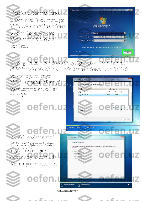 Fleshkani kompyuterga
ulaymiz va Boot menu ga
kirib USB orqali windows
qilishni tanlaymiz va
bizga mana shu oyna
ochiladi. 
Keyingi qadam windows qilayotgan diskimizni format 
qilishimiz kerak chunki unda 2 ta windows tizim bo`ladi 
va kompyuter qaysi
birini tanlashni bilmaydi
va muammolar bo`lishi
mumkin.
Kerakli sozlamalarni
qilib bo`lganimizdan
keyin bizda mana
bunday oyna ochiladi.
Va jarayonni kutamiz.
  
                                                                                SAMARQAND 2022 