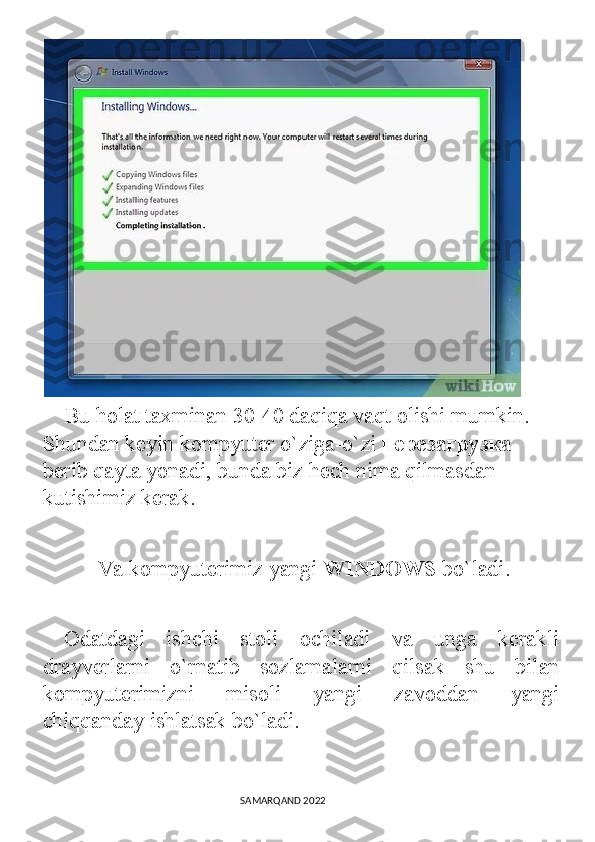     Bu holat taxminan 30-40 daqiqa vaqt olishi mumkin. 
Shundan keyin kompyuter o`ziga-o`zi  перезагрузка  
berib qayta yonadi, bunda biz hech nima qilmasdan 
kutishimiz kerak.
          Va kompyuterimiz yangi  WINDOWS  bo`ladi.
  Odatdagi   ishchi   stoli   ochiladi   va   unga   kerakli
drayverlarni   o`rnatib   sozlamalarni   qilsak   shu   bilan
kompyuterimizni   misoli   yangi   zavoddan   yangi
chiqqanday ishlatsak bo`ladi.
                                                                                SAMARQAND 2022 