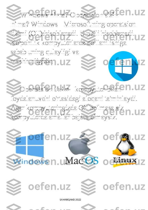        Windows nima? Operatsion tizim 
nima?   Windows - Microsoft ning operatsion 
tizimi (OT) hisoblanadi. U pulli hisoblanadi. 
Ko'pchilik kompyuterlarda qo'llanilishiga 
sabab uning qulayligi va
mashhurligidir.
    
      Operatsion tizim  - kompyuter bilan 
foydalanuvchi o'rtasidagi aloqani ta'minlaydi.
Agar kompyuteringizda OT bo'lmasa siz 
kompyuterda amallar bajara olmaysiz.
                                                                                SAMARQAND 2022 