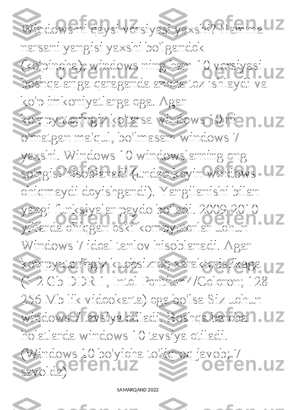 Windows ni qaysi versiyasi yaxshi? Hamma 
narsani yangisi yaxshi bo'lgandek 
(ko'pincha), windows ning ham 10 versiyasi 
boshqalariga qaraganda ancha tez ishlaydi va 
ko'p imkoniyatlarga ega. Agar 
kompyuteringiz ko'tarsa windows 10 ni 
o'rnatgan ma'qul, bo'lmasam windows 7 
yaxshi. Windows 10 windowslarning eng 
so'ngisi hisoblanadi (undan keyin windows 
chiqmaydi deyishgandi). Yangilanishi bilan 
yangi funksiyalar paydo bo'ladi. 2009-2010 
yillarda chiqgan eski kompyuterlar uchun 
Windows 7 ideal tanlov hisoblanadi. Agar 
kompyuteringiz kuchsizroq xarakteristikaga 
(1-2 Gb DDR 1, Intel Pentium4/Celeron; 128-
256 Mb lik videokarta) ega bo'lsa Siz uchun 
windows 7 tavsiya etiladi. Boshqa barcha 
holatlarda windows 10 tavsiya etiladi. 
(Windows 10 bo'yicha to'liqroq javob: 7-
savolda)
                                                                                SAMARQAND 2022 